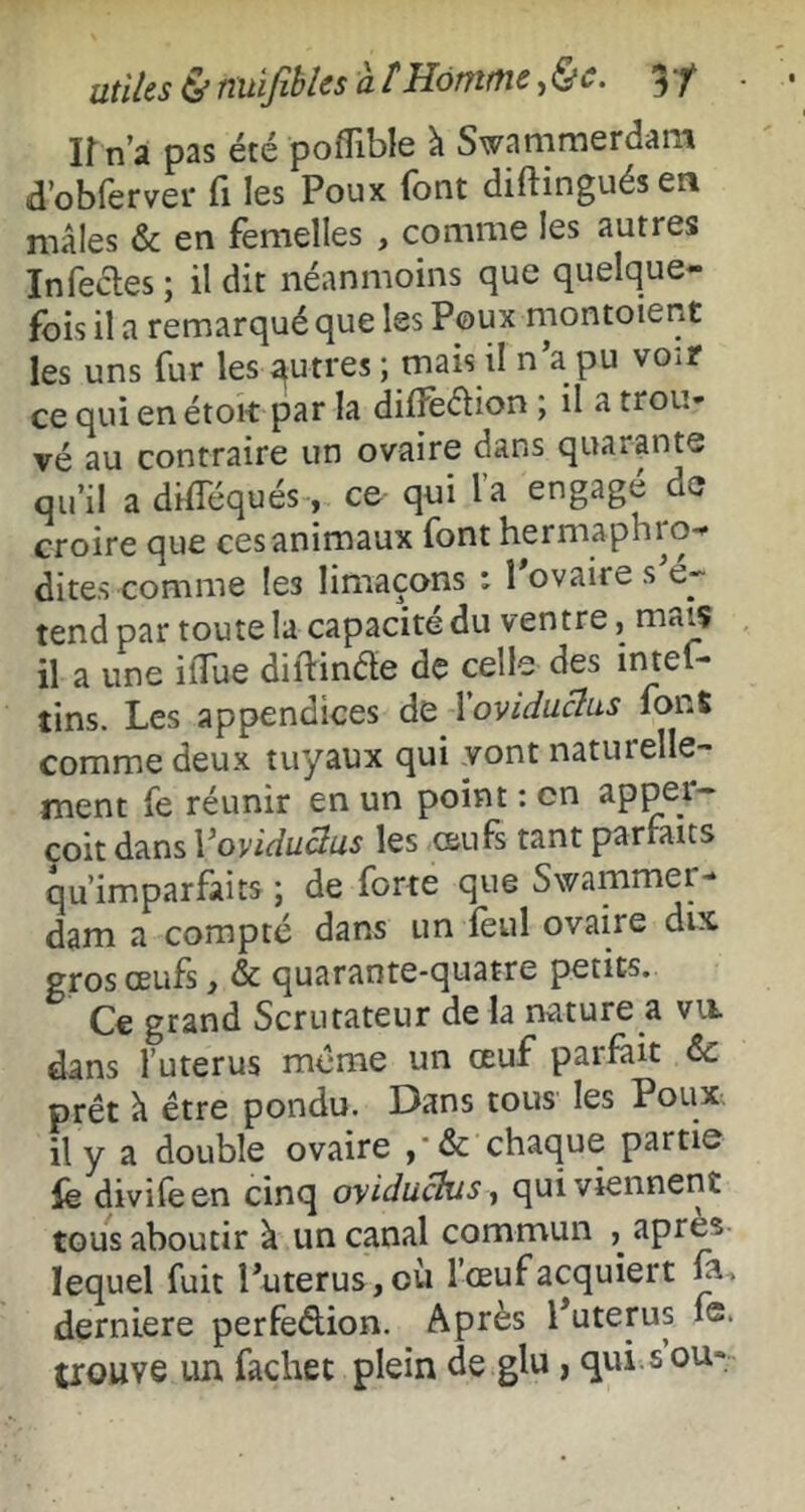 lî n’â p3s été poflibl6 à Swammerdam d’obferver Ci les Poux font diftinguésea mâles & en femelles , comme les autres Infecles ; il dit néanmoins que quelque- fois il a remarqué que les Poux montoient les uns fur les qutrès ; mais il n’a pu voir ce qui enétoit par la dilfedion ; il a trou- vé au contraire un ovaire dans quarante qu’il a düTéqués-, ce qui l’a engagé de croire que ces animaux font hermaphro- dites comme les limaçons : l’ovaire s’é- tend par toute la capacité du ventre, mais il a une ilTue diilinde de celle des intef- tins. Les appendices de 1 oviduclus fonS comme deux tuyaux qui vont naturelle- ment fe réunir en un point ; en app^er- coit dans Voviduclus les œufs tant parfaits qu’imparfaits ; de forte que Swammer- dam a compté dans un lèul ovaire dix gros œufs, & quarante-quatre petits. Ce grand Scrutateur de la nature a vu. dans l’uterus même un œuf parfait de prêt â être pondu. Dans tous les Poux il y a double ovaire chaque partie fe divifeen cinq oyiduckis, qui viennent tous aboutir à un canal commun apres lequel fuit l’uterus, où l’œuf acquiert ja., derniere perfeétion. Après l’uterus fe. trouve un fachet plein de glu, qui.s ou-