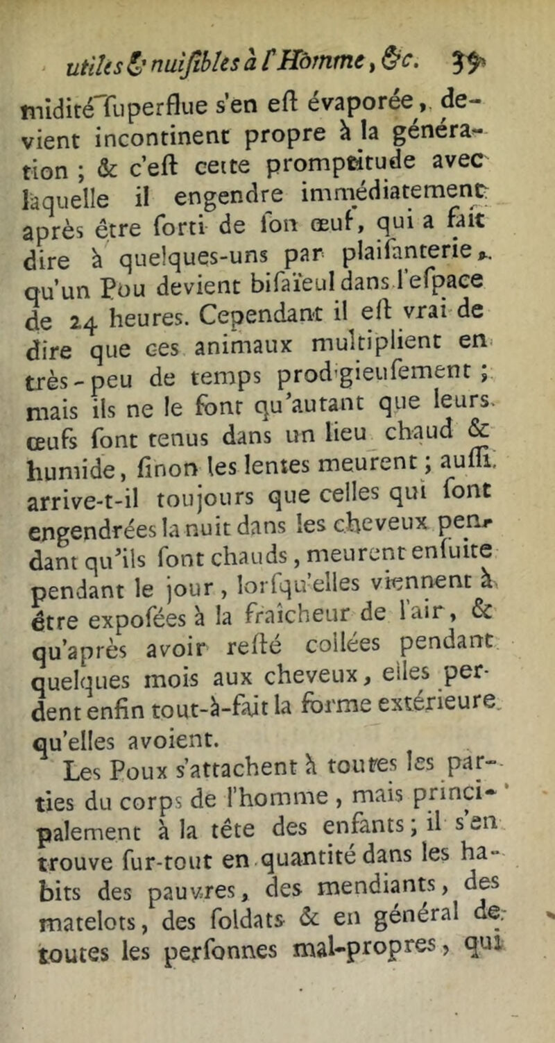 utiUs nuijtbks a f Hàrntne, miditéTiiperflue sen eft évaporéede- vient incontinent propre à la généra- tion ; & c’eft cette promptitude avec laquelle il engendre immédiatement après être forti de Ion œuf, qui a fait dire à quelques-uns par plaifanterie qu’un Püu devient bifaïeul dans l’efpaee de 24 heures. Cependant il eIf vrai de dire que c-es animaux multiplient en- très-peu de temps prod'gieufement ; niais ils ne le font qu autant que leurs, œufs font tenus dans un lieu chaud & humide, finon les lentes meurent ; aufli: arrive-t-il toujours que celles qui font engendrées la nuit dans les cheveux pen, dant qu’ils font chauds , meurent enfuite pendant le jour , lorfqu elles vien^nt a. être expofées à la fraîcheur de lair, & qu’après avoir relié collées pendant quelques mois aux cheveux, elles per- dent enfin tout-à-fait la forme extérieure, qu’elles avoient. Les Poux s’attachent h toutes les par- ties du corps de l’homme , mais princi* paiement à la tête des enfants ; il s’en trouve fur-tout en quantité dans les ha- bits des pauvres, des mendiants, des matelots, des foldats &; en général de. toutes les perfonnes mal-propres, qui
