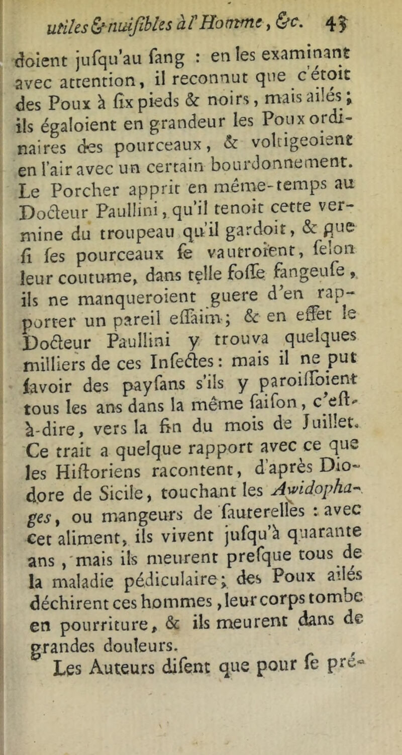 utiles ^ niùjîhles à î Ho mm t, ^c. 4 5- Soient jufquau fang : en les examinant avec accention, il reconnut que cetoit des Poux à fîx pieds & noirs, mais ailes, ils égaloient en grandeur les Poux ordi- naires des pourceaux, & volrigeoiene en l’air avec un certain bourdonnement. Le Porcher apprit en même-temps au Docleur Paulüni, qu’il tenoit cette ver- mine du troupeau qu’il gardoit, & pue fl ks pourceaux k vautroient, félon leur coutume, dans telle foife fangeufe , ils ne manqueroient guere d'en rap- porter un pareil elPiim ; en effet le l)oêleur Paullini y trouva quelques milliers de ces Infei^es: mais il ne put lavoir des payfans s’ils y paroilToient tous les ans dans la même faifon, c eit' à-dire, vers la lin du mois de Juillet. Ce trait a quelque rapport avec ce que les Hiftoriens racontent, daprès Dio- dore de Sicile, touchant les Awidopha-^ ges, ou mangeurs de fauterelles : avec Cet aliment, ils vivent jufqu à quarante ans ,'mais ils meurent prefque tous de la maladie pédiculaire; des Poux ailes déchirent ces hommes, leur corps tombe en pourriture, & ils meurent dans de grandes douleurs. ^ Les Auteurs dilent que pour le pre«>