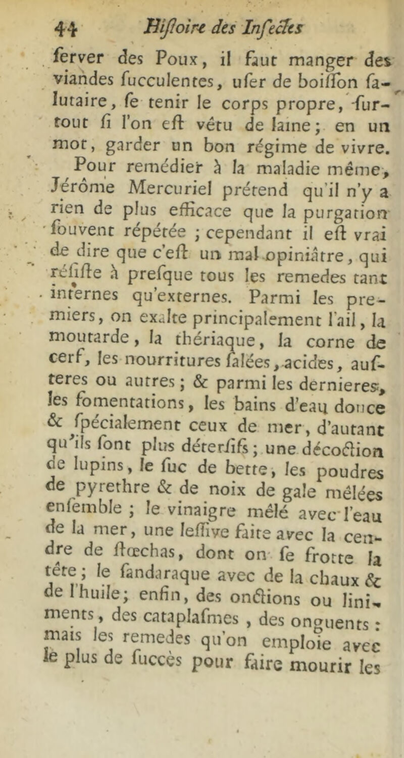 . ierver des Poux, il f^ut manger dei viandes fucculentes, u(er de boilïbn fa-^ lutaire, fe tenir le corps propre, -fur- tout fi l’on eft vêtu de laine; en un mot, garder un bon régime de vivre. Pour remédier à la maladie même, Jérôme Mercuriel prétend qu’il n’y a rien de plus efficace que la purgation ' fouvent répétée ; cependant il eft vrai de dire que c’eft un mal.opiniâtre, qui rélifie h prefque tous les remedes tant • internes qu’externes. Parmi les pre- miers, on exalte principalement l’ail, la moutarde, la thériaque, la corne de cerf, les nourritures lalées,.acides, auf- teres ou autres ; & parmi les dernieres;, les fomentations, les bains d’eau douce & ^fpécialement ceux de mer, d’autant qu'ils font plus déterfifs ; une décodion de lupins, le fuc de bette, les poudres de pyrethre & de noix de gale mêlées enfemble ; le vinaigre mêlé avec l’eau de la mer, une leffive faite avec la cen- dre de flœchas, dont on- fe frotte la tête; le fandaraque avec de la chaux & de 1 huile; enfin, des onéfions ou lini^ ments, des cataplafmes , des onguents : mais les remedes qu’on emploie avec le plus de fucces pour faire mourir les