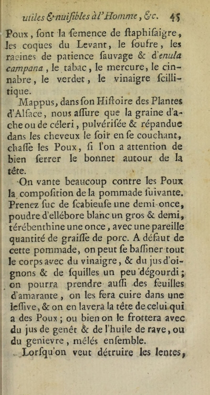 Poux , font la femence de ftaphifaigre, les coques du Levant, le foufre, les raeines de patience fauvage & à'enula campana , le tabac , le mercure, le cin- nabre, le verdet, le vinaigre fcilli- tique. Mappus, dans Ton Hifloire des Plantes d’Alface, nous alTure que la graine d’a- cbe ou de céleri, pulvérifée & répandue dans les cheveux le foir en fe couchant, chalîè les Poux, û l’on a attention de bien ferrer le bonnet autour de la tète. 'On vante beaucoup contre les Poux la,compofition delà pommade fuivante. Prenez fuc de fcabieufe une demi-once, poudre d’ellébore blanc un gros & demi, térébenthine une once, avec une pareille quantité de graifîè de porc. A défaut de cette pommade, on peut fe baffiner tout le corps avec du vinaigre, & du jus d’oi- gnons & de fquilles un peu'dégourdi; on pourra prendre aufTi des feuilles d’amarante , on les fera cuire dans une Icffive, & on en lavera la tête de celui qui a des Poux ; ou bien on le frottera avec du jus de genêt & de l’huile de rave, ou du genievre , mêlés enfemble. Lorfqu’on veut détruire les lentes >