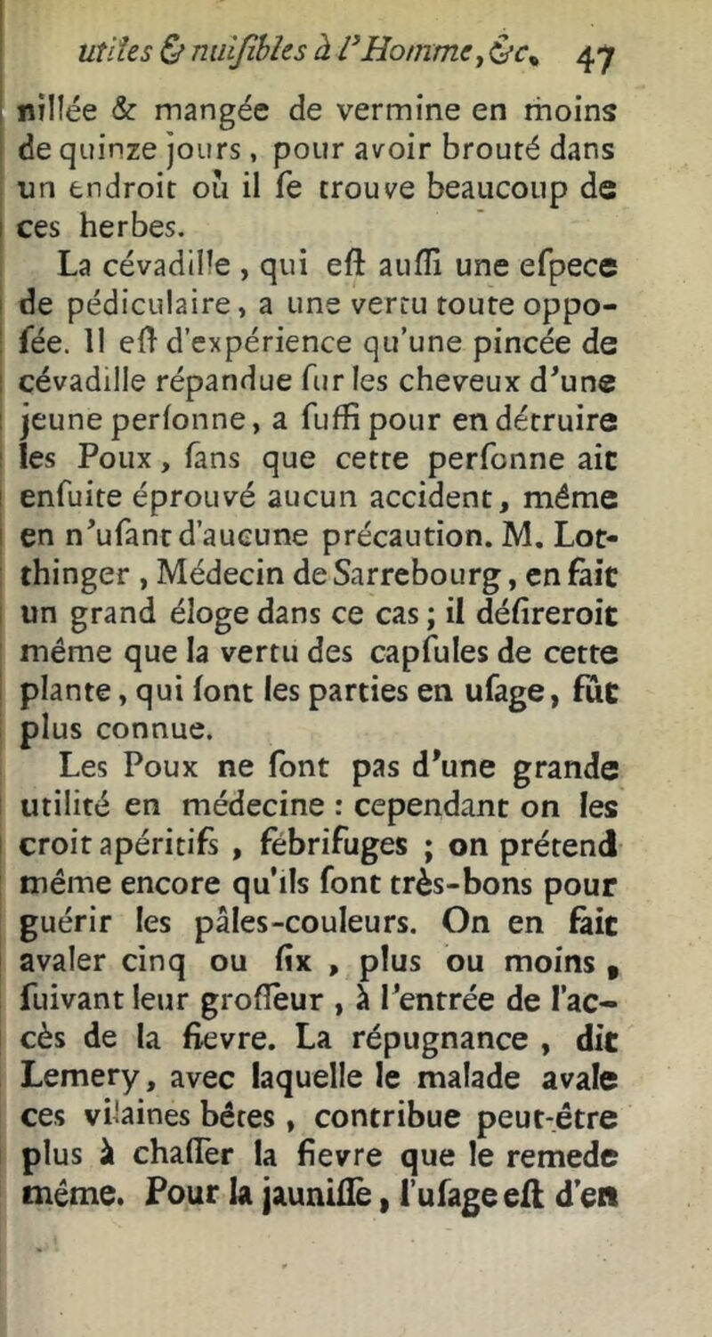 i nillée & mangée de vermine en rhoins de quinze jours, pour avoir brouté dans un endroit ou il fe trouve beaucoup de I ces herbes. La cévadtüe , qui eft aufli une efpece I de pédiculaire, a une vertu toute oppo- ! fée. 11 elT d’expérience qu’une pincée de 1 cévadille répandue fur les cheveux d^une j jeune perfonne, a fuffipour en détruire i les Poux, fans que cette perfonne aie I enfuite éprouvé aucun accident, même I en n’ufant d’aucune précaution. M. Lot- thinger , Médecin de Sarrebourg, en fait i un grand éloge dans ce cas ; il défireroit même que la vertu des capfules de cette plante, qui font les parties en ufage, fuC plus connue. Les Poux ne font pas d'une grande ! utilité en médecine : cependant on les t croit apéritifs , fébrifuges ; on prétend même encore qu’ils font très-bons pour guérir les pâles-couleurs. On en fait avaler cinq ou fîx , plus ou moins , fuivant leur grofîêur , à Tentrée de l’ac- cès de la fievre. La répugnance , dit Lemery, avec laquelle le malade avale ces vilaines bêtes, contribue peut-être plus à chalTer la fievre que le remede même. Pour la jauniüè, l’ufageefl d’en