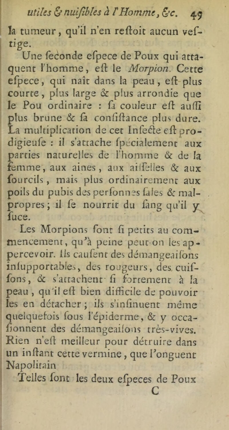 la tumeur, qu’il n’en reftoit aucun vef- tige. Une fedonde efpece de Poux qui atta- quent l’homme, efl: le Morpion. Cette efpece, qui naît dans la peau, eft-plus courte, plus large & plus arrondie que le Pou ordinaire : fa couleur eft aufîî plus brune Sc fà confiftance plus dure. La multiplication de cet Infeéle eftpro- digieufe : il s’attache fpecialement aux parties naturelles de l’homme & de la femme, aux aines , aux ailfelles & aux foLircils, mais plus ordinairement aux poils du pubis des perfonnes fales & mal- propres ; il fe nourrit du ûng qu’il y fuce. Les Morpions font fi petits au com- mencement, qtfà peine peut on lesap- percevoir. Ils caufent des démangeaifbns inlupportable.., des rougeurs, des, cuif- fons, de s’attachent fi fortement à la peau , qu'il eft bien difficile de pouvoir les en détacher ; ils s’infînuent même quelquefois fous l’épiderme, & y occa- fionnent des démangeailons très-vives. Rien n’eft meilleur pour détruire dans un inftant cette vermine, que Ponguent Napolitain Telles font les deux efpeces de Poux G