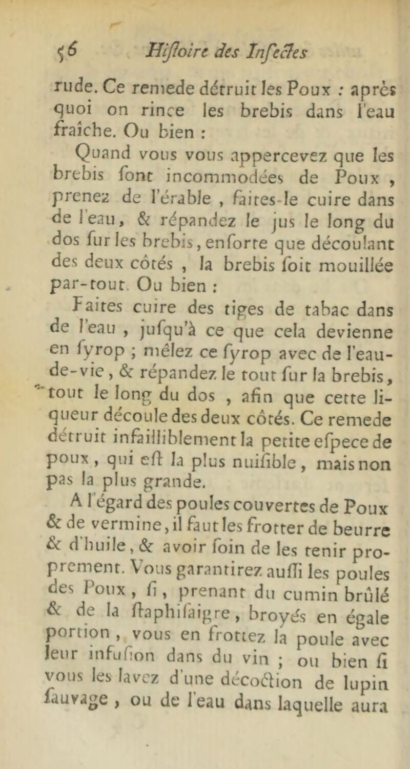 rude. Ce remede détruit les Poux ; après quoi on rince les brebis dans l’eau fraîche. Ou bien ; Quand vous vous appercevez que les brebis font incommodées de Poux , prenez de l’érable , faites-Ie cuire dans de leau, & répandez le jus le long du dos fur les brebis, enforre que découlant des deux côtés , la brebis foit mouillée par-tout. Ou bien ; Faites cuire des tiges de tabac dans de leau , jufqu'à ce que cela devienne en fyrop ; mêlez ce fyrop avec de l’eau- de-vie , & répandez le tout fur la brebis, tout le long du dos , afin que cette li- queur découlé des deux côtés. Ce remede détruit infailliblement la petite efpece de poux , qui efl la plus nuifible, mais non pas la plus grande. A l'égard des poules couvertes de Poux & de vermine, il faut les frotter de beurre èc d huile, âc avoir foin de les tenir pro- prement. Vous garantirez aufTi les poules des Poux , fi, prenant du cumin brûlé & de la flaphifaigre, broyés en égale portion , vous en frottez la poule avec leur infüfion dans du vin ; ou bien fi vous les lavez d’une décoêfion de lupin lauvage , ou de leau dans laquelle aura