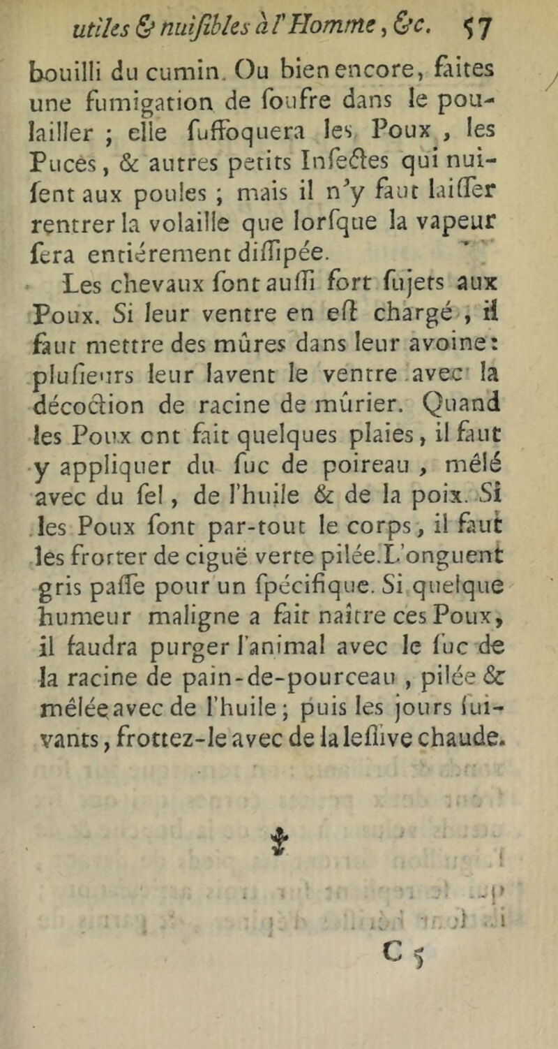 bouilli du cumin. Ou bien encore, faites une fumigation de foufre dans le pou- lailler ; elle fuffoqLiera les Poux , les Puces, & autres petits Infedes qui nui- fent aux poules ; mais il n^y faut laifler rentrer la volaille que lorfque la vapeur fera entièrement difîipée. Les chevaux fontauffi fort fujets aux Poux. Si leur ventre en e(î chargé , H faut mettre des mûres dans leur avoine: plufieurs leur lavent le ventre avec' la décoction de racine de mûrier. Quand les Poux ont fait quelques plaies, il faut y appliquer du fuc de poireau , mêlé avec du fel, de l’huile & de la poix. Si les Poux font par-tout le corps, il faut les frotter de ciguë verte pilée.L’onguent gris pafle pour un fpécifique. Si quelque humeur maligne a fait naître ces Poux, il faudra purger l’animal avec le fuc de la racine de pain-de-pourceau , pilée & mêiéeavecde l’huile; puis les jours lui- vants, frottez-le avec de la lefîlve chaude.