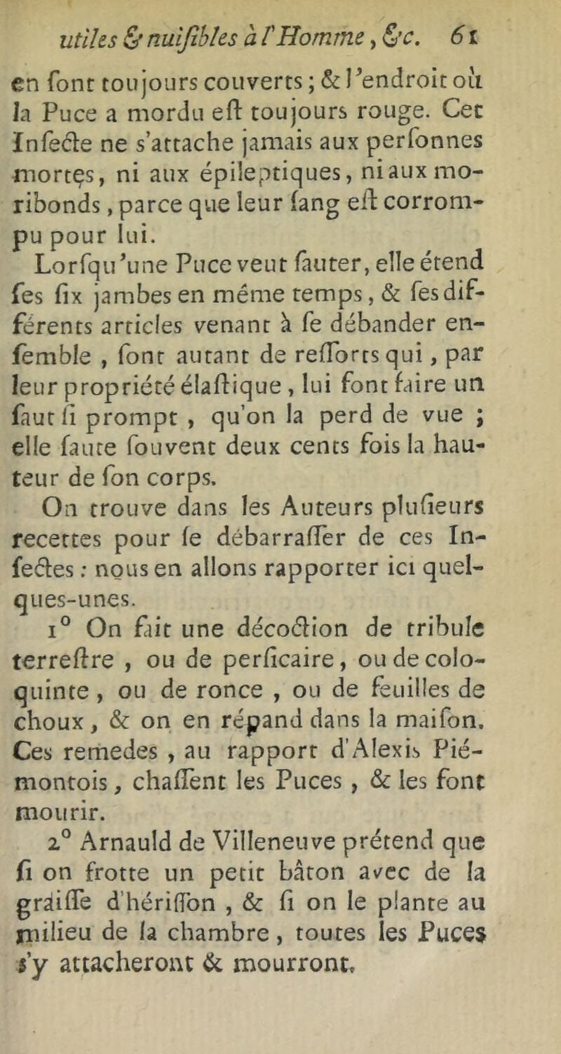 en font toujours couverts ; & Pendroit oii la Puce a mordu efl: toujours rouge. Cet Infede ne s’attache jamais aux perfonnes mortes, ni aux épileptiques, ni aux mo- ribonds , parce que leur fang eid corrom- pu pour lui. Lorfqu’une Puce veut fauter, elle étend (es fix jambes en même temps, & Tes dif- férents articles venant à fe débander en- fèmble , font autant de refTorrsqui, par leur propriété élafdique , lui font faire uti fautli prompt , qu’on la perd de vue ; elle faute fouvent deux cents fois la hau- teur de Ton corps. On trouve dans les Auteurs plufîeurs recettes pour fe débarraffer de ces In- feéfes : nous en allons rapporter ici quel- ques-unes. 1° On fait une décoélion de tribuîe terreftre , ou de perficaire, ou de colo- quinte , ou de ronce , ou de feuilles de choux , & on en répand dans la maifon. Ces remedes , au rapport d’Alexis Pié- montois, chafTent les Puces, & les font mourir. 2° Arnauld de Villeneuve prétend que fl on frotte un petit bâton av^cc de la gràiffe d’hériffon , & fi on le plante au milieu de la chambre, toutes les Puces 5’y attacheront de mourront.