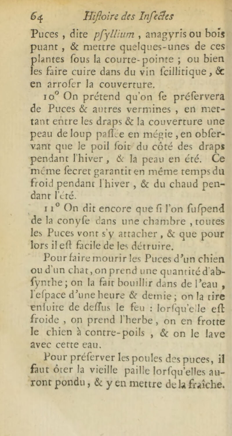 Puces , dire pfyUium , an^igyrîsou bois puant , & mettre quelques-unes de ces plantes fous la courte-pointe ; ou bien les faire cuire dans du vin fcillitique, & en arrofcr la couverture. lo^ On prétend qu’on fe préfervera de Puces & autres vermines , en met- tant entre les draps & la couverture une peau de loup pafltre en mégie ,en obfer- vant que le poil foie du côté des draps pendant l’hiver , & la peau en été. Ce même fecrer garantir en même temps du froid pendant 1 hiver , & du chaud pen- dant l’été. 11° On dit encore que fl l’on fufpend de la conyfe dans une chambre , routes les Puces vont s’y attacher , & que pour lorsileft facile de les détruire. Pour faire mourir les Puces d'un chien ou d’un char,on prend une quantitéd’ab- fynthe; on la fait bouillir dans de l'eau , l’efpace d'une heure & demie; on la tire enfuirc de de/Tus le feu : lorfqu’eÜe eft froide , on prend l’herbe, on en frotte le chien à contre-poils , & on le lave avec cette eau. Pour préferver les poules des puces, il faut ôter la vieille paille lorfqu’elles au- ront pondu, & y en mettre delà fraîche.