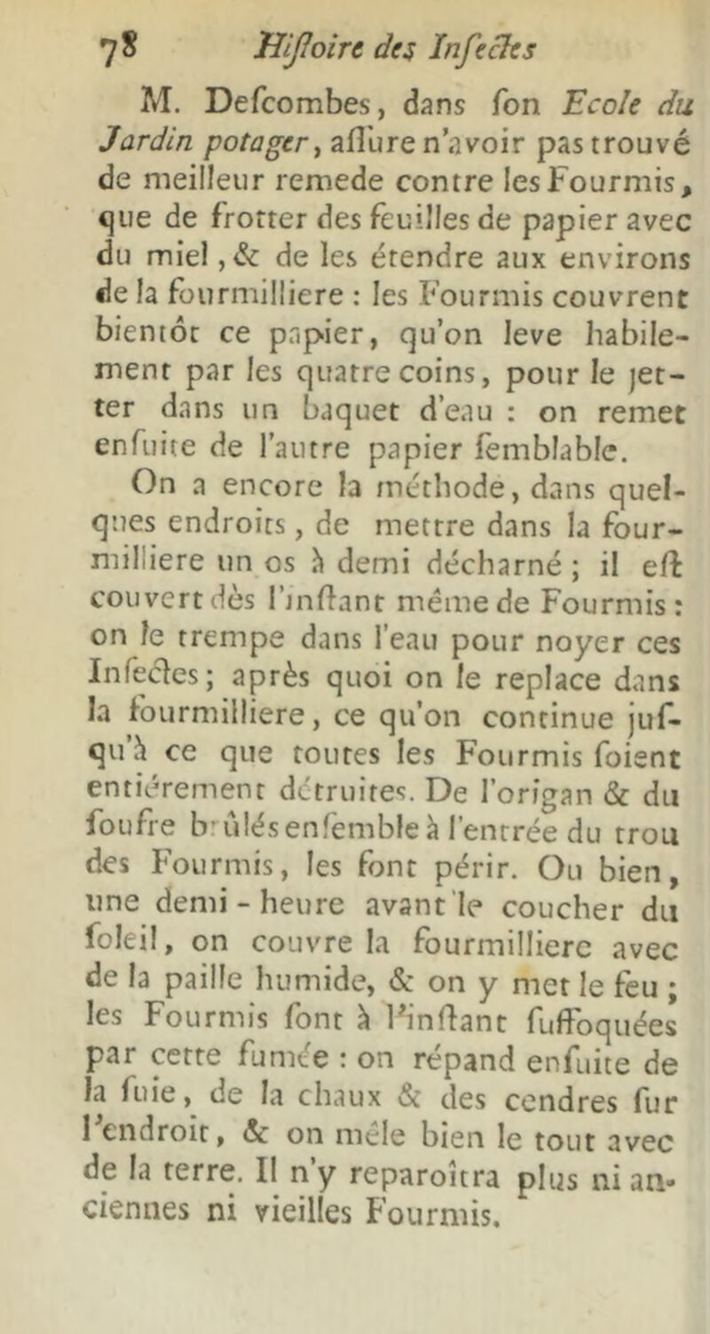 M. Defcombes, dans Ton Ecole du Jardin potager^ aflbre n’avoir pas trouvé de meilleur remede contre les Fourmis, que de frotter des feuilles de papier avec du miel ,& de les étendre aux environs de la fourmÜIiere : les Fourmis couvrent bientôt ce papier, qu’on leve habile- ment par les quatre coins, pour le jet- ter dans un baquet d’eau : on remet enfuite de l'autre papier lèmblable. On a encore la méthode, dans quel- ques endroits, de mettre dans la four- milliere un os à demi décharné ; il efl couvert dès l’jnflant même de Fourmis: on le trempe dans l’eau pour noyer ces Infecles; après quoi on le replace dans la fourmilliere, ce qu’on continue juf- qu h ce que toutes les Fourmis foient entièrement détruites. De l’origan & du foufre b^'ilésenfemble à l’entrée du trou des Fourmis, les font périr. Ou bien, une demi-heure avant'Ie coucher du foleil, on couvre la fourmilliere avec de la paille humide, & on y met le feu ; les Fourmis font \ Ih'nflant fufPoquées par cette fumée : on répand enfuite de la fuie, de la chaux & des cendres fur 1 endroit, & on mele bien le tout avec de la terre. Il n’y reparoîtra plus ni an- ciennes ni vieilles Fourmis.