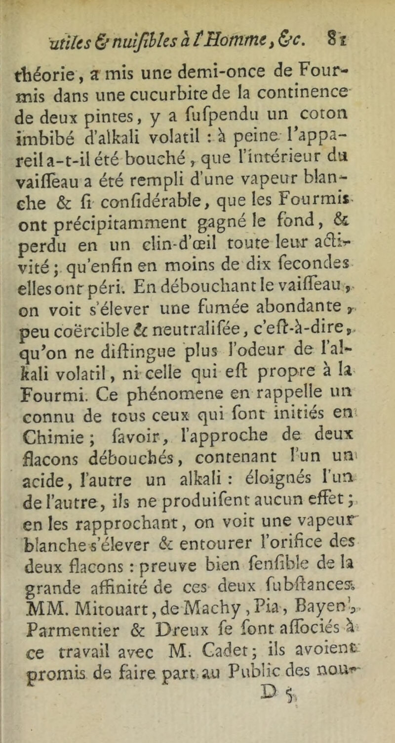 théorie , ït mis une demi-once de Four- mis dans une cucurbite de la continence de deux pintes, y a fufpendu un coton imbibé d’alkali volatil : h peine. Tappa- reila-t-il été bouché , que l’intérieur du vaiflèau a été rempli d’une vapeur blan- che & fl confidérable, que les Fourmis ont précipitamment gagné le fond, & perdu en un clin-d’œil toute leur aélv vité ; qu’enfin en moins de dix fécondés elles ont péri. En débouchant le vailfeau, on voit s’élever une fumée abondante y peu coërcible te neutralifée, c’efl-à-dire,. quon ne diftingue plus l’odeur de l’al- kali volatil, ni celle qui eft propre a la Fourmi. Ce phénomène en rappelle un connu de tous ceux qui font inities en? Chimie; favoir, l’approche de deux flacons débouchés, contenant l’un un' acide, l’autre un alkali : éloignés l’un de l’autre, ils ne produifent aucun effet ; en les rapprochant, on voir une vapeur blanche s’élever & entourer 1 orifice des deux flacons : preuve bien fenfible de la grande affinité de ces deux fubftancesi, MM. Mitouart, de Machy, Pia, Bayen ^ Parmentier & Dreux fe font afîbciés à ce travail avec M. Cadet; ils avoient promis de faire part; au Public des nou-c- D