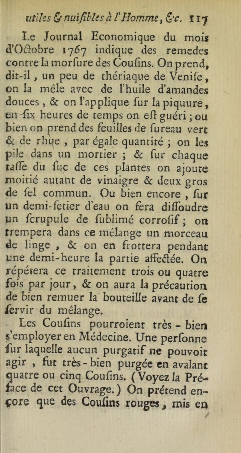 ut'iUs&nuifibleshl'Homme,&c. îij Le Journal Economique du mois d’Odobre i-jôj indique des remedes contre la morfure des Cou fins. On prend, dit-il, un peu de thériaque de Venife, on la mêle avec de l’huile d’amandes douces, & on l’applique fur la piquure, en {Ix heures de temps on elî guéri ; ou bien on prend des feuilles de fureau vert 6c de rliqe , par égale quantité ; on les pile dans un mortier ; fur chaque taflè du fuc de ces plantes on ajoute moitié autant de vinaigre & deux gros de fel commun. Ou bien encore , fur un demi-fetier d’eau on fera diffoudre un fcrupule de fublimé corrofif ; on trempera dans ce mélange un morceau de linge , & on en frottera pendant une demi-heure la partie affedée. On répétera ce traitement trois ou quatre fois par jour, & on aura la précaution de bien remuer la bouteille avant de fe Jèrvir du mélange. Les Coufins pourroient très - bien s’employer en Médecine. Une perfonne fur laquelle aucun purgatif ne pouvoir agir , fit très - bien purgée en avalant quatre ou cinq Coufins. ( Voyez la Pré- face de cet Ouvrage. ) On prétend en- core que des Coufins rouges, mis en