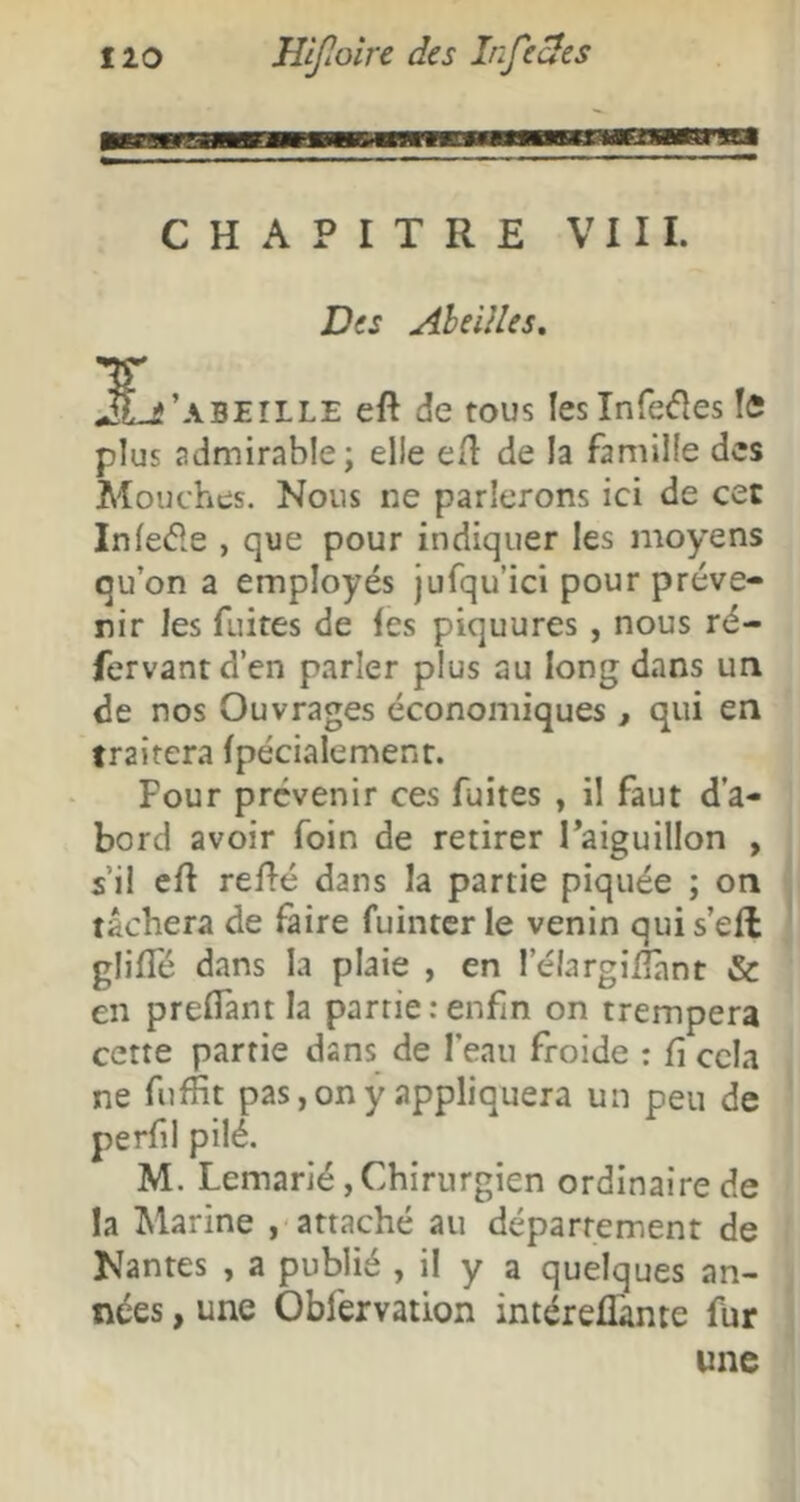 CHAPITRE VIII. Des AheUles, L’ ABEILLE eft de tous Ieslnre<fles îfi plus admirable; elle e/l de la famille des Mouches. Nous ne parlerons ici de cet Infe(51e , que pour indiquer les moyens qu’on a employés jufqu’ici pour préve- nir les fuites de les piquures, nous ré- fervantd’en parler plus au long dans un de nos Ouvrages économiques, qui en traitera Ipécialement. Pour prévenir ces fuites , il faut d’a- bord avoir foin de retirer Taiguillon , s’il ell relié dans la partie piquée ; on tâchera de faire fuinter le venin qui s’eft glilTé dans la plaie , en l’élargiliant & en prelTant la partie .-enfin on trempera cette partie dans de l’eau froide : fi cela ne fufiit pas, on y appliquera un peu de perfil pilé. M. Lemarié,Chirurgien ordinaire de la Marine attaché au département de Nantes , a publié , il y a quelques an- nées , une Obfervation intéreflànte fur une