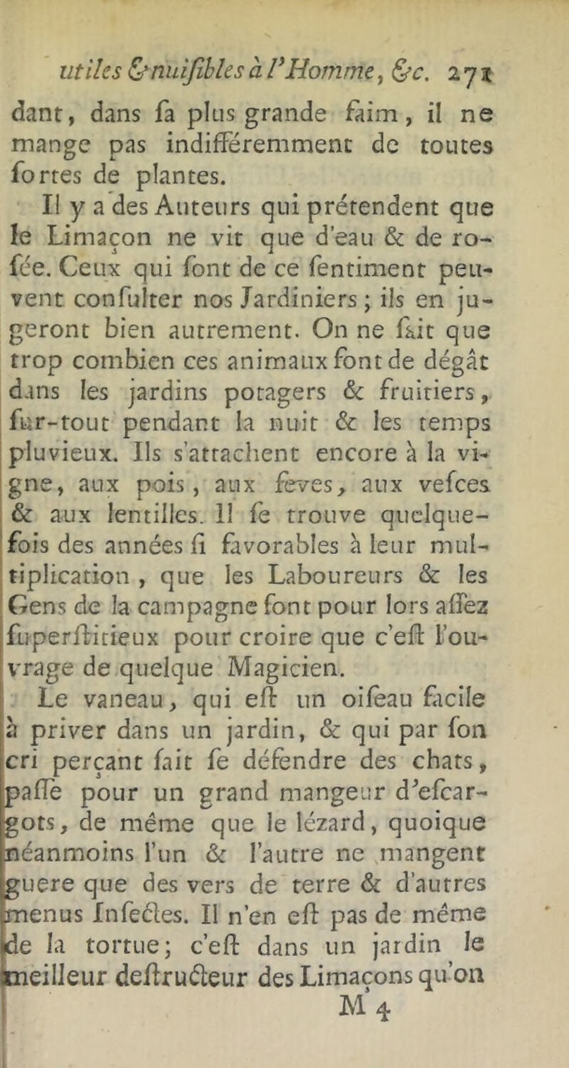 utiles Ctniiijîbles à VHomme, 271 dant, dans fa plus grande faim, il ne mange pas indifféremment de toutes fortes de plantes. Il y a des Auteurs qui prétendent que le Limaçon ne vit que d’eau & de ro- fée. Ceux qui font de ce fentiment peu- vent confulter nos Jardiniers ; ils en ju- geront bien autrement. On ne fait que trop combien ces animaux font de dégât dans les jardins potagers &: fruitiers, fur-tout pendant la nuit & les temps pluvieux. Ils s’attachent encore à la vi- gne, aux pois, aux feves, aux vefees & aux lentilles. 11 fe trouve quelque- fois des années Ci favorables â leur mul- tiplication , que les Laboureurs & les Gens de la campagne font pour lors affez fuperffitieux pour croire que c’efl: l’ou- vrage de quelque Magicien, Le vaneau, qui eft un oifèau ficile h priver dans un jardin, & qui par fon cri perçant fait fe défendre des chats, palîè pour un grand mangeur d^efear- gots, de même que le lézard, quoique néanmoins Tun & l’autre ne mangent guere que des vers de terre & d’autres menus Infedes. Il n’en eff pas de même de la tortue; c’efl: dans un jardin le eilleur deffrudeur des Limaçons qu’on M 4