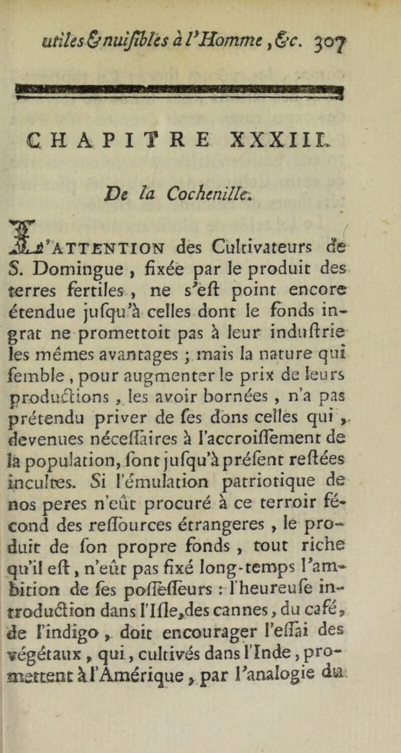 » CHAPITRE XXXIIL Ve la Cochenille. jLi*ÂTT£NTlON des Cultivateurs de S. Domingue , fixée par le produit des terres fertiles , ne s'eft point encore étendue jufqu^h celles dont le fonds in- grat ne promettoit pas h leur induftrie les mêmes avantages ; mais la nature qui femble, pour augmenter le prix de leurs produélions , les avoir bornées , n’a pas prétendu priver de fes dons celles qui devenues nécefîàires à l’accroifîement de la population, font jufqu’àpréfent reftées incultes. Si l’émulation patriotique de nos peres n’cût procuré à ce terroir fé- cond des refiburces étrangères , le pro- duit de fon propre fonds, tout riche qu il eft, n’eût pas fixé long-temps Tam- hition de fes polîeflèurs : l’heureufe in- troduélion dans rifle,descannes, du café, de l’indigo, doit encourager l’elîài des végétaux, qui, cultivés dans l’Inde, pro- mettent à l’Amérique > par Panalogie dti