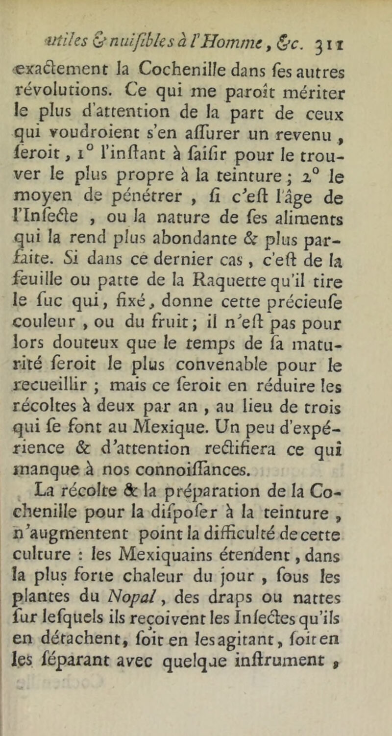 exadement Ja Cochenille dans Tes autres révolutions. Ce qui me paroit mériter le plus d’attention de la part de ceux qui voudroienc s’en afllirer un revenu , feroit, 1° l’inllant à faifir pour le trou- ver le plus propre à la teinture ; 2® Je moyen de pénétrer , Ci c'ed lage de rinfeâe , ou la nature de Tes aliments qui la rend plus abondante & plus par- faite. Si dans ce dernier cas, c’eft de la feuille ou patte de la Raquette qu’il tire le fuc qui, fixé, donne cette précieufe couleur , ou du fruit; il n'’efi: pas pour lors douteux que le temps de fa matu- rité feroit le plus convenable pour le recueillir ; mais ce léroit en réduire les récoltes à deux par an , au lieu de trois qui fe font au Mexique. Un peu d’expé- rience & d^attention reélifiera ce qui manque à nos connoifiànces. La récolte & la préparation de la Co- chenille pour la difpofer à la teinture , n’augmentent point la difficulté de cette culture : les Mexiquains étendent, dans la plus forte chaleur du jour , fous les plantes du Nopal, des draps ou nattes fur lefqucls ils reçoivent les Infecles qu’ils en détachent, foiten les agitant, foiten les féparant avec quelque infirument ,