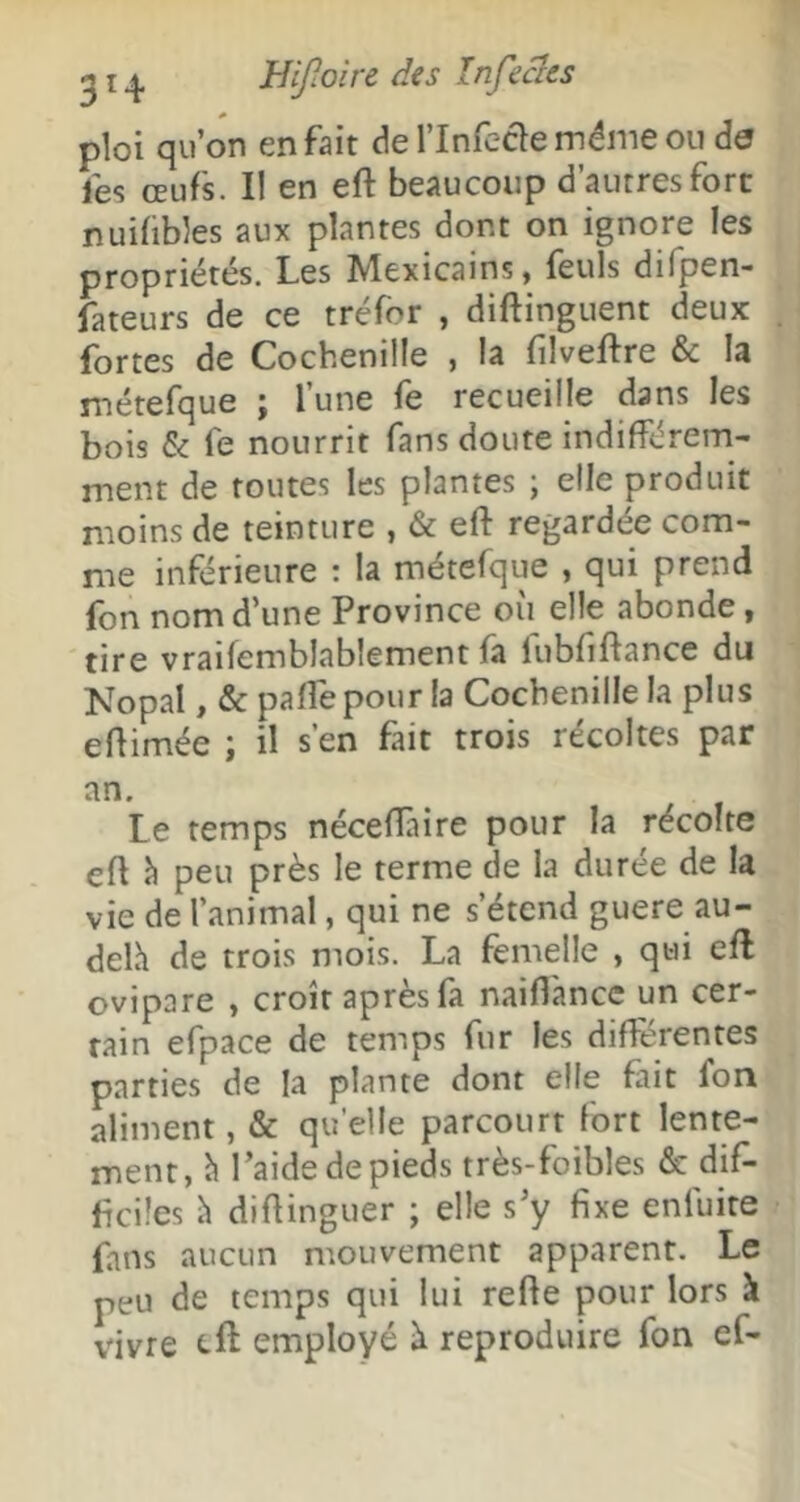 ploi qu’on en fait derinfeclemémeoude fes œufs. I! en eft beaucoup d’autres fort nuifibles aux plantes dont on ignore les propriétés. Les Mexicains, feuls difpen- fateurs de ce tréfor , diftinguent deux fortes de Cochenille , la filveftre & la métefque ; l’une fe recueille dans les bois & fe nourrit fans doute indifférem- ment de toutes les plantes ; elle produit moins de teinture , & eft regardée com- me inférieure : la métefque , qui prend fon nom d’une Province où elle abonde, tire vraifemblablement fa fubfiftance du Nopal, &paft'epour!a Cochenille la plus eftimée ; il s’en fait trois récoltes par an. Le temps néceffaire pour la récolte eft h peu près le terme de la durée de la vie de l’animal, qui ne s’étend guere au- delh de trois mois. La femelle , qui eft ovipare , croît après fa naiftance un cer- tain efpace de temps fur les différentes parties de la plante dont elle fiit fon aliment, & qu’elle parcourt fort lente- ment, h l’aide de pieds très-foibles & dif- ficiles diftinguer ; elle s’y fixe enfuite fans aucun mouvement apparent. Le peu de temps qui lui refte pour lors à vivre eft employé à reproduire fon ef-