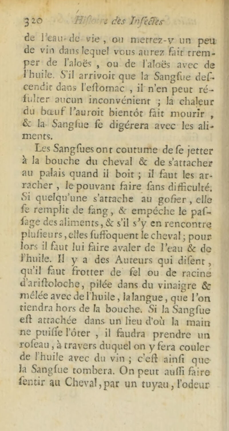 3 2Q H c des TnfecTes de l^eau'dc vie, on nicrrez-v un peu de vin dans lequel vous aurez fiiir rrem- per de laloës , ou de l’aloës avec de 1 huile. S’il arrivoit que la Sangfue des- cendît dans 1 elîomac , il n’en peut ré- li.lrer aucun inconvénient ; la chaleur du bœuf Tauroit bientôt fait mourir , la Sanglue fe digérera avec les ali- ments. Les Sangfues ont coutume de fe jetter à la bouche du cheval & de s’attacher au palais quand il boit ; il faut les ar- racher , le pouvant faire fans diÆculté. Si quelqu’une s’attache au gofîer , elle fe remplit de fang, &* empêche le paf- fage des aliments, & s’il s^y en rencontre plulieurs, elles fuffoquent le cheval j pour lors il fiut lui fiire avaler de l’eau & de 1 huile. Il y a des Auteurs qui difent, qu’il fiut frotter de fel ou de racine d arilfoloche, pilée dans du vinaigre & mélée avec de l’huile, la langue, que l’on tiendra hors de la bouche. Si la Sangfue eft arrachée dans un lieu d’où la main ne puihe l’ôter , il faudra prendre un rofcau, à travers duquel on y fera couler de l’huile avec du vin ; c’eft ainfi que la Sangfue tombera. On peut aulfi faire fcntir au Cheval,par un tuyau, l’odeur