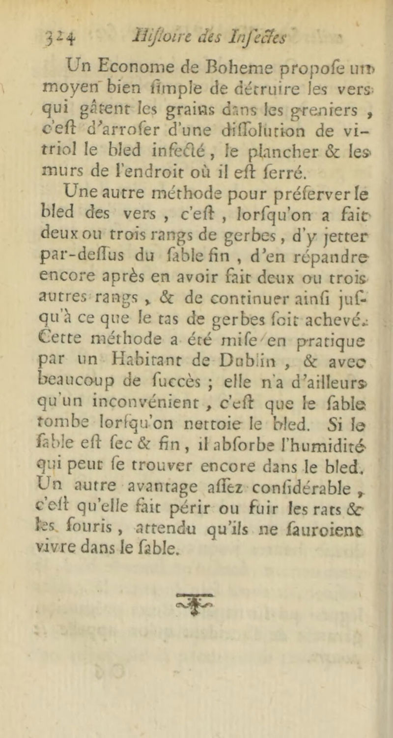 3^4 îïijioivc des Infecics Un Econome de Boheme propofe uiî> moyen bien fimple de détruire les vers ' tjui gâtent les grains dans les g^reniers , c’eft d'^arrofer d’une diflolucion de vi- triol le bled infeélé, le plancher & les- murs de l’endroit où il eft ferré. Une autre méthode pour préferverle Med des vers , c’eft , lorfqu’on a fait- deux ou trois rangs de gerbes, d’y jetter par-defîus du fable fin , d’en répandra encore après en avoir fait deux ou trois autres rangs > & de continuer ainfi juf- qu h ce que le tas de gerbes foit achevée Cette méthode a été mife en pratique par un Habitant de Dublin , & avec beaucoup de fuccès ; elle n’a d’ailleurs> qu’un inconvénient , c’efi: que le fable tombe lorfqu’on nettoie le bled. Si le fable efi fecdt fin, il abforbe l’humidité- qui peut fe trouver encore dans le bled. Un autre avantage afièz confidérable cefi qu’elle fait périr ou fuir les rats &• tes, foiiris, attendu qu’ils ne fauroient vivre dans le fable. \
