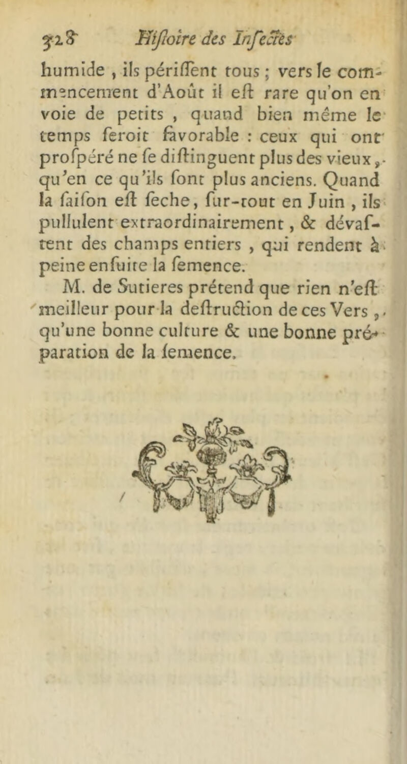 3^2^ mjloîre des Infe^s- humide , ils périfîent tous ; vers le com- mencement d’Août il eft rare qu’on en voie de petits , quand bien même Ic“ temps feroit favorable ; ceux qui ont' profpéré ne fe diftinguent plus des vieux qu^en ce qu’ils font plus anciens. Quand la faifon efl feche, fur-tout en Juin , ils* pullulent extraordinairement, & dévaf- rent des champs entiers , qui rendent à* peineenfuire la femence. M. de Sutieres prétend que rien n'eft meilleur pour la deftruêlion de ces Vers qu’une bonne culture & une bonne pr6» paration de la femence.