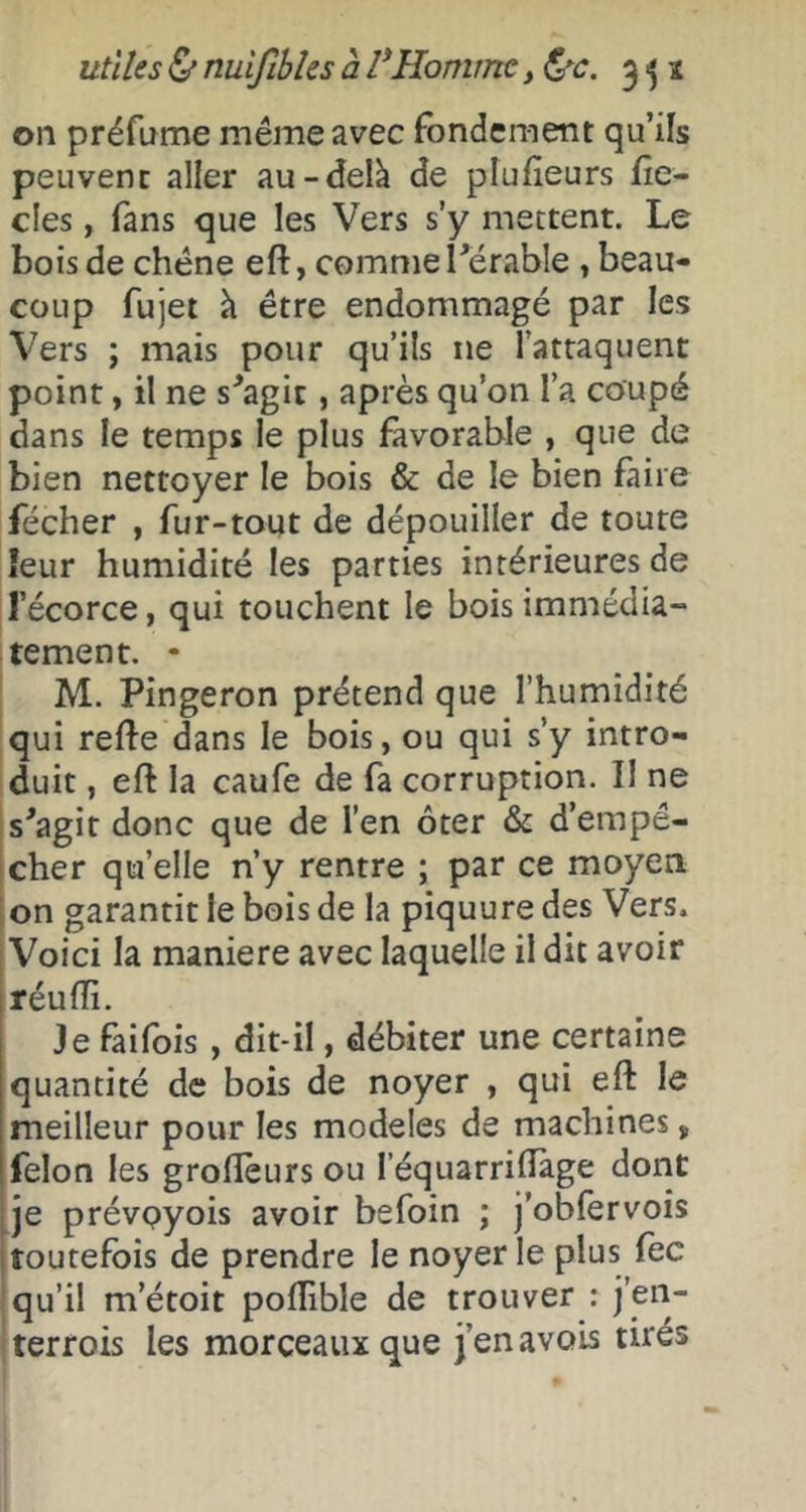 utiles (S'nuifibîes à VHomme, l^c. 3^1 on préfume même avec fondement qu’ils peuvent aller au-delà de plufieurs fîe- cles, fans que les Vers s’y mettent. Le bois de chêne eft, commel'erable , beau- coup fujet à être endommagé par les Vers ; mais pour qu’ils ne l’attaquent point, il ne s^agic, après qu’on l’a coupé dans le temps le plus favorable , que de bien nettoyer le bois & de le bien fiire fécher , fur-tout de dépouiller de toute leur humidité les parties intérieures de l’écorce, qui touchent le bois immédia- tement. • M. Pingeron prétend que l’humidité qui refte dans le bois, ou qui s’y intro- duit , eft la caufe de fa corruption. Il ne s'agir donc que de l’en ôter & d’empê- cher qu’elle n’y rentre ; par ce moyen i on garantit le bois de la piquure des Vers. [Voici la maniéré avec laquelle il dit avoir réuffi. Je faifois, dit-il, débiter une certaine quantité de bois de noyer , qui eft le meilleur pour les modèles de machines, félon les groftèurs ou l’équarriftàge dont je prévpyois avoir befoin ; j’obfervois toutefois de prendre le noyer le plus fec ! qu’il m’étoit poflible de trouver : terrois les morceaux que j’enavois tires