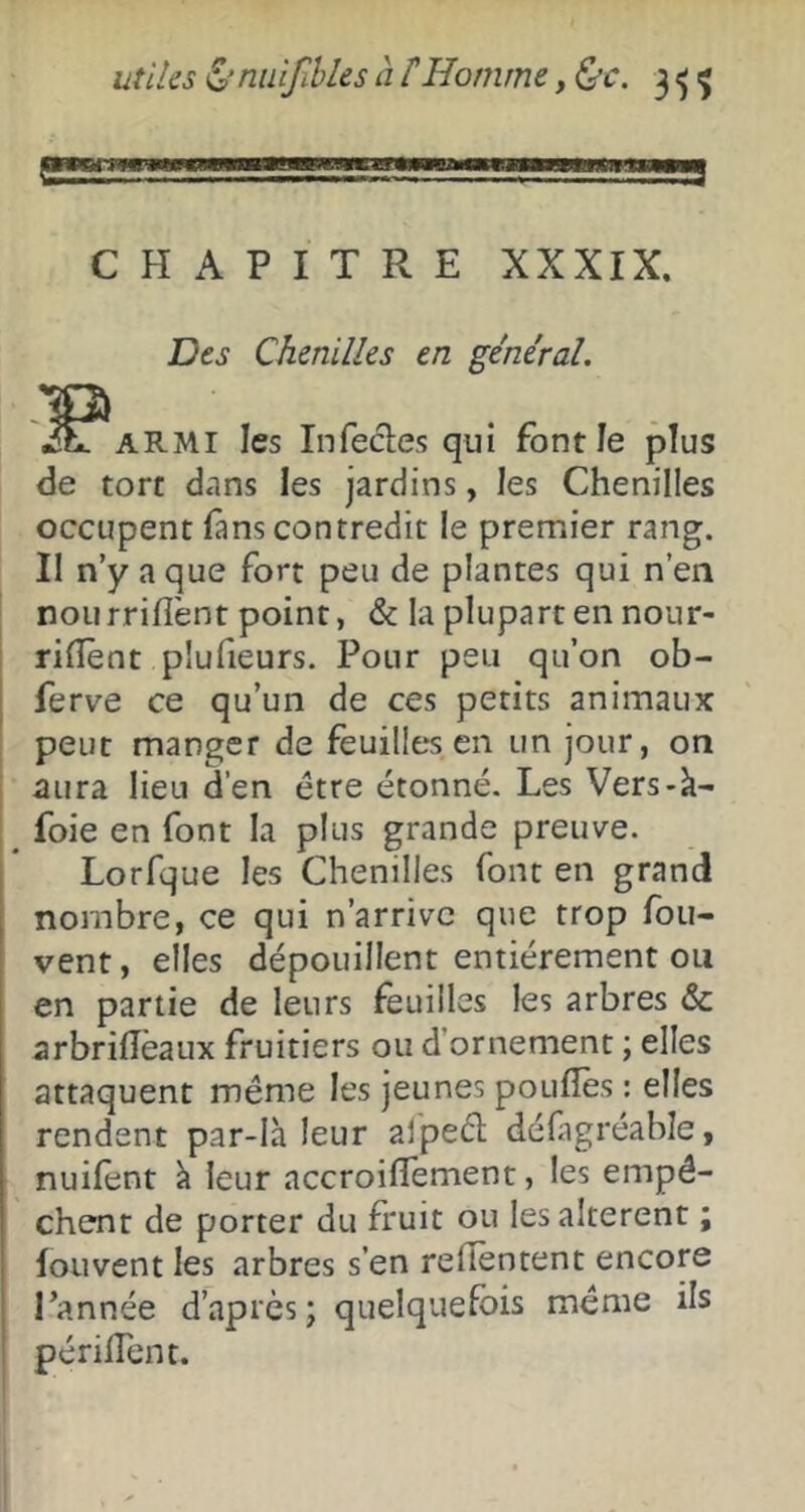 CHAPITRE XXXIX. .'O Des Chenilles en général. itr^ARMi les Infecles qui font le plus de tort d.ins les jardins, les Chenilles occupent fans contredit le premier rang. Il n’y a que fort peu de plantes qui n’en non rriffent point, & la plupart en nour- rifîènt plufieurs. Pour peu qu’on ob- ferve ce qu’un de ces petits animaux peut manger de feuilles en un jour, on aura lieu d’en être étonné. Les Vers-k- foie en font la plus grande preuve. Lorfque les Chenilles font en grand nombre, ce qui n’arrive que trop fou- vent, elles dépouillent entièrement ou en partie de leurs feuilles les arbres & arbriiïèaux fruitiers ou d’ornement ; elles attaquent même les jeunes poufîès : elles rendent par-là leur aipeêl défagréabîe, nuifent à leur accroilTement, les empê- chent de porter du fruit ou les altèrent ; fouvent les arbres s’en relîèntent encore Tannée d’après; quelquefois même ils périiTent.