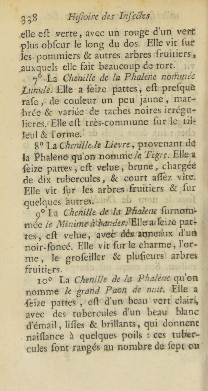 elle efl: verte, avec un rouge d’un vert plus obfcur le long du dos. Elle vit lur les pommiers & autres arbres fruitiers , .auxquels elle fait beaucoup de tort. 7° -La Cfienilk de la Phalene noiiimée lunule. Elle a feize pattes, eft prefquè rafe, de couleur un peu jaune , mar- brée & variée de taches noires irrégu- lières. Elle eft très-commune fur le tH- îeul & l’orme.' S° La Chenille-h Lievre, provenant de la Phalenei'qu’on r\on\mc le Tigre. Elle a feize pattes, eft velue, brune, chargée de dix tubercules, & court aftêz vite. Elle vit fur les arbres.fruitiers & fur quelques autres. '' • 9° La Chenille de.la Bhakne furnorai- niée h 7W/m/72Ci2^tetf«.r.'Elleraifeize pat; tes-, eft velue, ave<r dés anneaux d’un noir-foncé. Elle vit fur le charme, l’or- me , le grofeiller & plufieurs arbres fruitiers. 10® La Chenille de la Phalene qu’on nomme le grand Paon de nuit. Elle a feize patres , eft d’un beau vert' clairi, avec des tubercules d’un beau blanc d’émail, liftes & brillants, qui donnent naiflance h quelques poils : ces tuber- cules font rangés au nombre de fept ou