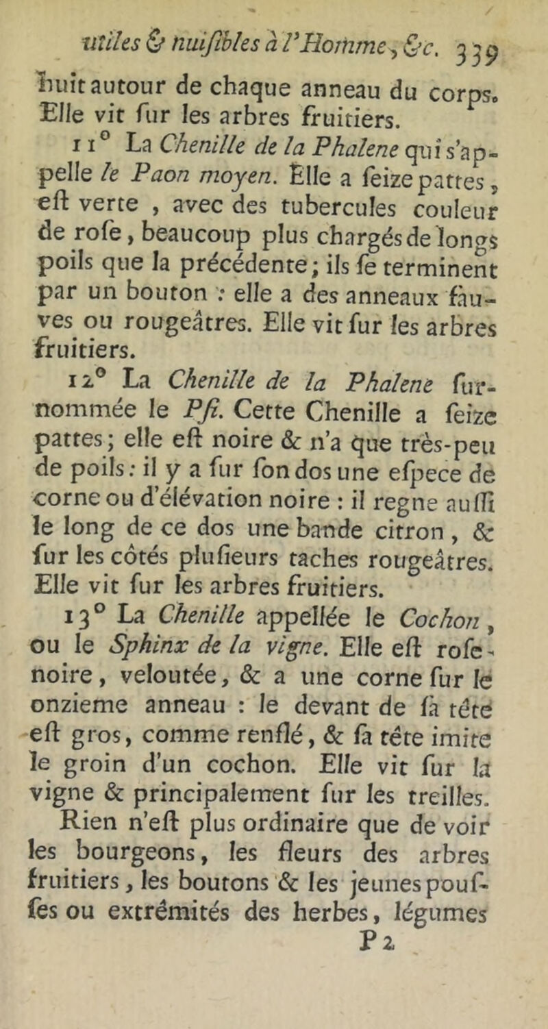 miks ù nuiftbks a VHomme^ &c. 3 ÎHiit autour de chaque anneau du corpso Bile vit fur les arbres fruitiers. 11° La Chenille de la Phalene qui s’ap- pelle le Paon moyen. Èlle a feizepatres, eft verte , avec des tubercules couleur de rofe, beaucoup plus chargés de loncT$ poils que la précédente; ils fe terminent par un bouton ; elle a des anneaux fau- ves ou rougeâtres. Elle vit fur les arbres fruitiers. 12® La Chenille de la Phalene fur- nommée le Pfi. Cette Chenille a feize pattes ; elle eft noire & n’a que trés-peu de poils: il y a fur fondos une efpece de corne ou d’élévation noire : il régné aulîi le long de ce dos une bande citron , & fur les côtés plufieurs taches rougeâtres. Elle vit fur les arbres fruitiers. 13° La Chenille appelfée le Cochon^ ou le Sphinx de la vigne. Elle eft rofc - noire, veloutée, & a une corne fur le onzième anneau : le devant de fà tété eft gros, comme renflé, & fa tête imite le groin d’un cochon. Elle vit fur la vigne & principalement fur les treilles. Rien n’eft plus ordinaire que de voir les bourgeons, les fleurs des arbres fruitiers, les boutons & les jeunes pouf- fes ou extrémités des herbes, légumes P2