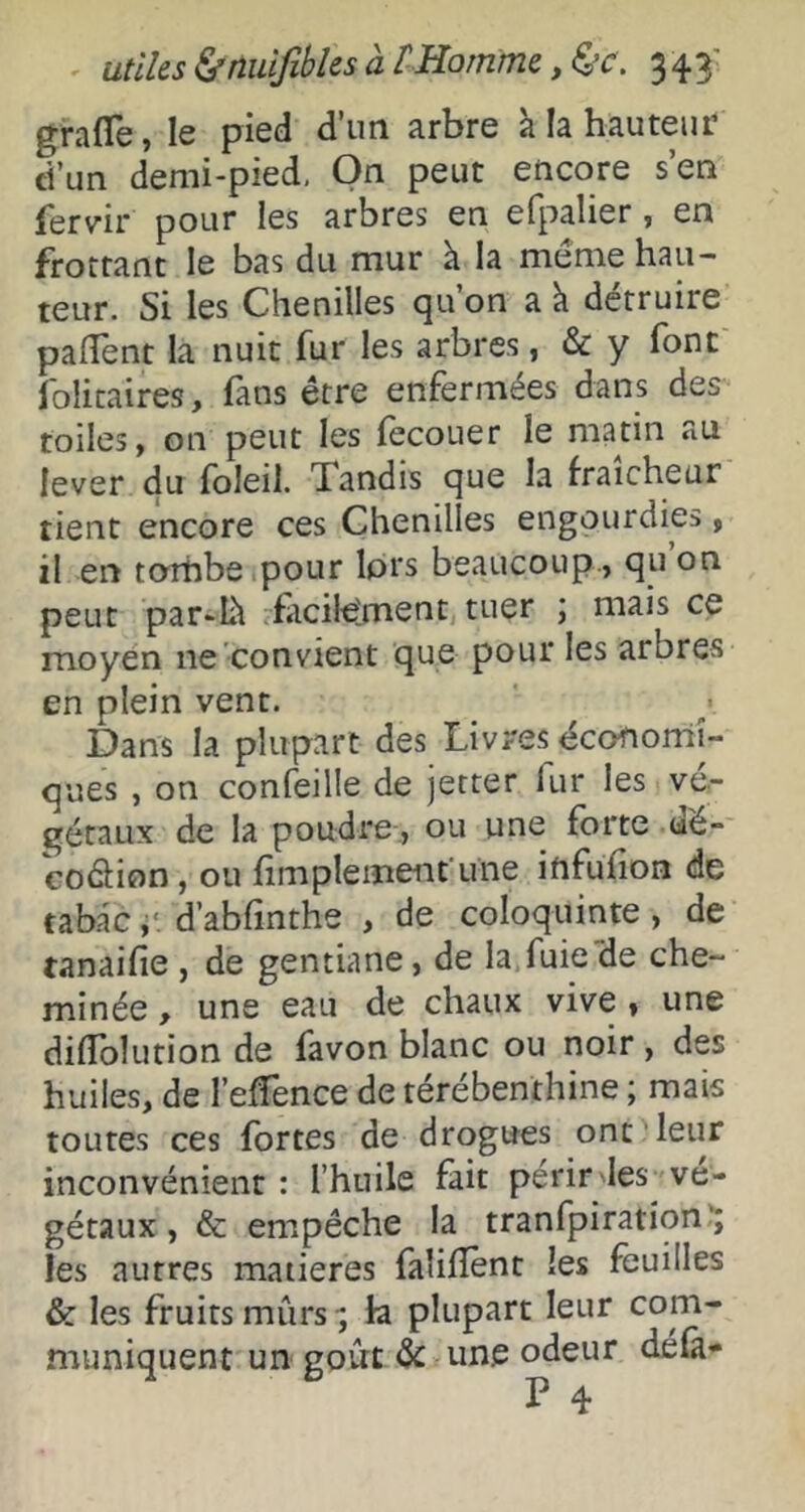 ' utiles ^nuifibks à rHomme y 343' grafle, le pied d’un arbre à la hauteur d’un demi-pied. On peut encore s’en fervir pour les arbres en efpalier, en frottant le bas du mur à la même hau- teur. Si les Chenilles qu’on a k détruire padent la nuit fur les arbres, & y font folicaires, fans être enfermées dans des toiles, on peut les fecouer le matin au lever du foleil. Tandis que la fraîcheur tient encore ces Chenilles engourdies, il en torhbeipour lors beaucoup , qu on peut par-lk rfiicile'ment tuer j mais ce moyen ne convient que pour les arbres en plein vent. Dans la plupart des Livres économi- ques , on confeille de jetter fur les vé.- gétaux de la poudre-, ou une forte aë- coâion, ou fimplemeiit'une infufion de tabac d’abfinthe , de coloquinte, de tanaifie , de gentiane, de la fuie de che- minée , une eau de chaux vive, une difToîution de favon blanc ou noir , des huiles, de l’effence de térébenthine ; mais toutes ces fortes de drogues ont leur inconvénient : l’huile fait périr les vé- gétaux, & empêche la tranfpiration^ les autres matières falifîènt les feuilles & les fruits mûrs-; la plupart leur com- muniquent un goût une odeur défa- P 4