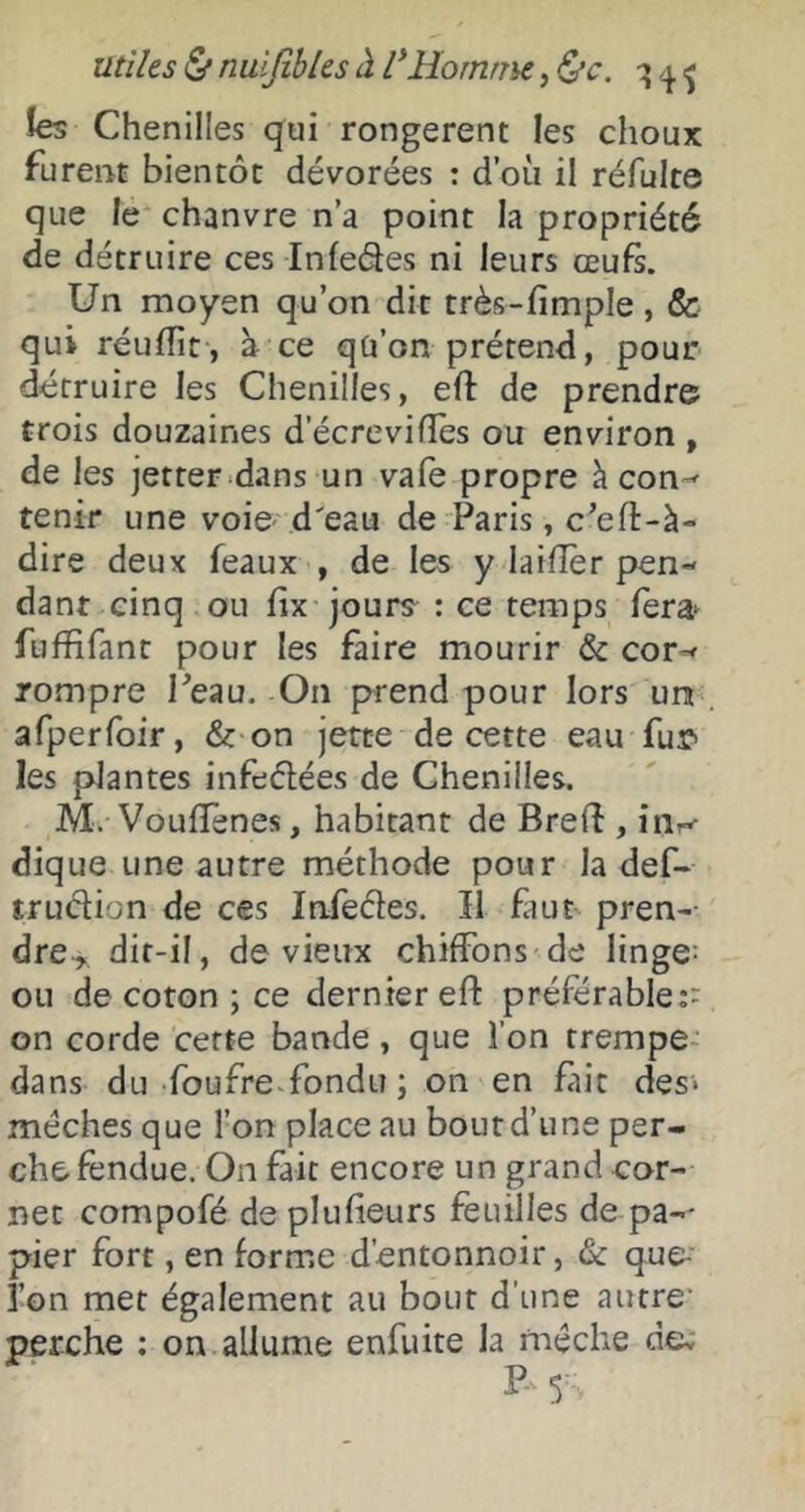 utiles (S* nuijiblcs à VHomtm, ^c, îes Chenilles qui rongèrent les choux furent bientôt dévorées : d’où il réfulte que le chanvre n’a point la propriété de détruire ces Infedes ni leurs œufs. Un moyen qu’on dit très-fimple, & qui réufTit, à ce qü’on prétend, pour détruire les Chenilles, efl: de prendre trois douzaines d’écrevifles ou environ , de les jetter dans un vafe propre à con-^ tenir une voie .d'eau de Paris, c’efl-à- dire deux féaux , de les y laifîer pen- dant cinq ou fix jours : ce temps fera^ fuffifant pour les faire mourir & cor-< rompre Peau. On pu-end pour lors un afperfoir, & on jette de cette eau fur» les plantes infedées de Chenilles. M. VouflTenes, habitant de Bred , in^ dique une autre méthode pour la def- trudion de ces Infedes. îl fiut pren- dre^ dif-il, de vieux chiffons de linges ou de coton ; ce dernier eft préférable:- on corde cette bande, que l’on trempe- dans du foufre-fondu ; on en fait des* mèches que l’on place au bout d’une per- che fendue. On fait encore un grand cor- net compofé de plufieurs feuilles de pa-' pier fort, en forme d’entonnoir, & que- i’on met également au bout d’une autre* perche : on allume enfuite la mèche de: