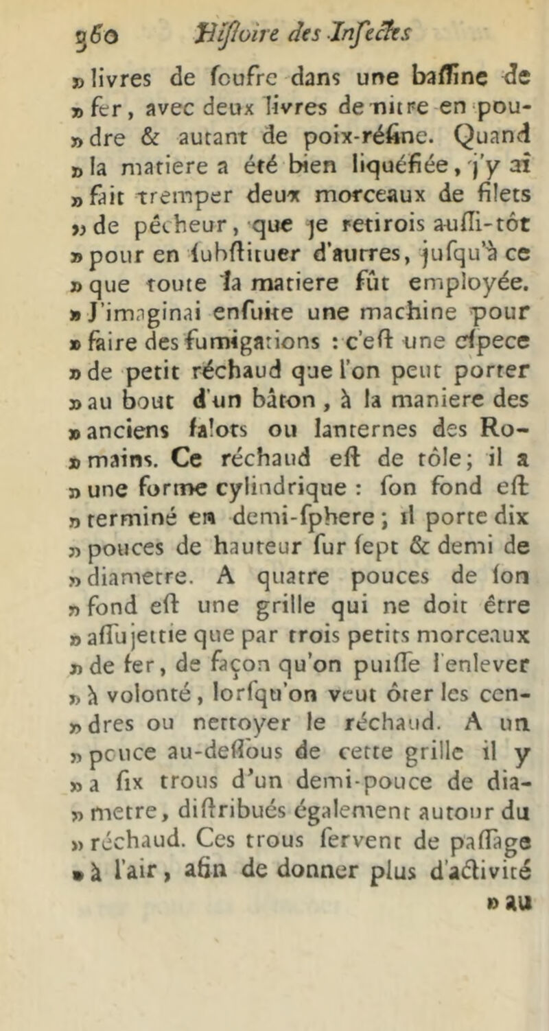 5^0 JiiJIoire des Jnjecks » livres de fcufre dans une bafTinc 7) fer, avec deux livres de nitne enpou- »dre & autant de poix-réfine. Quand sla matière a été bien liquéfiée, j'y aî «fait tremper deux morceaux de filets «de pécheur, que je retirois aufli-tôt »pour en lubflituer d’autres, jufqu’^ ce j>que toute la matière fût employée. » J’imaginai enfuite une machine pour » faire des fumigations : c’efl une crfpece » de petit réchaud que l’on peut porter »au bout d’un bâton , à la maniéré des «anciens falots ou lanternes des Ro- « mains. Ce réchaud eft de tôle; il a » une forme cylindrique : fon fond eft » terminé en demi-fphere ; il porte dix «pouces de hauteur fur fept & demi de «diamètre. A quatre pouces de Ion « fond ert: une grille qui ne doit être » affujettie que par trois petits morceaux «de fer, de façon qu’on puifle lenlever » h volonté, lorfqu’on veut ôter les cen- «dres ou nettoyer le réchaud. A un » pcuce au-defibus de cette grille il y «a fix trous d’un demi-pouce de dia- « métré, diflribués également autour du >) réchaud. Ces trous fervent de pafTage » à l’air, afin de donner plus d’adivité 10 au