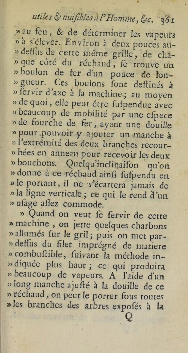 utiles ($' nuiJihlesàPHomme, q(jï » au feu , & de déterminer les vapeurs »h s’élever. Environ à deux pouces au- »deffus de cette même grille, de cha- ” cjLie cote du rechaud, le trouvé uîi » boulon de fer d’un pouce de ion- gueur. Ces boulons font delîinés à » fervir d axe à la machine j au moyen » de (]uoi, elle peut être fufpendue avec «beaucoup de mobilité par une elpece «de fourche de fer, ayant une douille «pour.pouvoir y ajouter un manche à » I extrémité des deux branches recour- » bées en anneau pour recevoir les deux » bouchons. Quelqu’inclinaifon qu’on » donne à ce réchaud ainli fufpendu en » le portant, il ne s^écartera jamais de » la ligne verticale ; ce qui le rend d\in » ufage allez commode. » Quand on veut le lervir de cette » machine , on jette quelques charbons «allumes fur le gril ; puis on met par- « delîljs du filet imprégné de matière «combufiible, fuivant la méthode in- «diquee plus haut j ce qui produira » beaucoup de vapeurs. A l’aide d’un « long manche ajuEé à la douille de ce » rechaud, on peut le porter fous toutes » les branches des arbres expofés à la