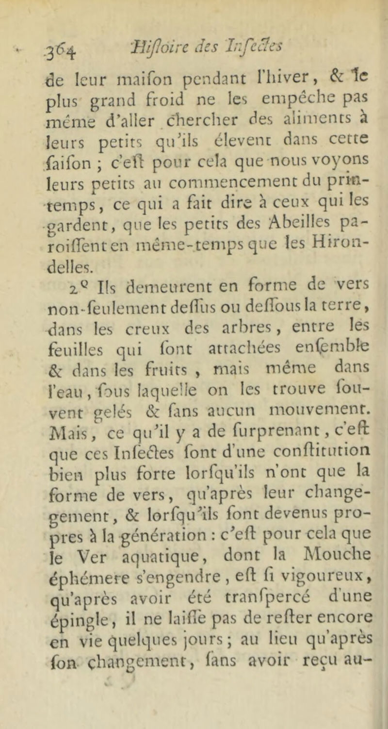 de leur maifon pendant l’iiiver, & 1e plus grand froid ne les empêche pas même d’aller chercher des aliments k leurs petits qu’ils clevenc dans cette faifon ; ceû pour cela que nous voyons leurs petits au commencement du prin- temps, ce qui a fait dire à ceux qui les gardent, que les petits des Abeilles pa- roiffenten même-temps que les Hiron- delles. 2^^ Ils demeurent en forme de vers non-feulement dedus ou defîous la terre, dans les creux des arbres, entre les feuilles qui font attachées enfcmble & dans les fruits , mais même dans l’eau, fous laquelle on les trouve fou- vent gelés & fins aucun mouvement. Mais, ce qu’il y a de furprenant, c’eft que ces Inlëêles font d’une conflitution bien plus forte lorfqu’ils n’ont que la forme de vers, qu’après leur change- gement, & lorfqu’ils font devenus pro- pres h la génération : c’eft pour cela que le Ver aquatique, dont la Mouche éphémère s’engendre , eft fi vigoureux, qu’après avoir été tranfpercé d’une épingle, il ne laifiè pas de refter encore en vie quelques jours ; au lieu qu’après fon changement, (ans avoir reçu au-