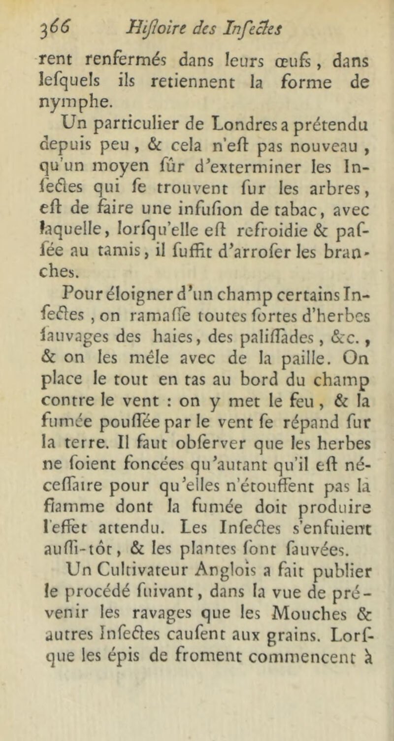 rent renfermés dans letirs œufs, dans lefquels ils retiennent la forme de nymphe. Un particulier de Londres a prétendu depuis peu, & cela n’efl pas nouveau , qu’un moyen fûr d^exterminer les In- fefles qui fe trouvent fur les arbres, efl: de faire une infufîon de tabac, avec laquelle, lorfqu’elle efl refroidie & paf- fée au tamis, il fufïit d'arrofer les bran- ches. Pour éloigner d’un champ certains In- fe(51es , on ramafle routes fortes d’herbes lauvages des haies, des palifîades , &:c., & on les mêle avec de la paille. On place le tout en tas au bord du champ contre le vent : on y met le feu, & la fumée poufleepar le vent fe répand fur la terre. Il faut obferver que les herbes ne foient foncées qu’autant qu’il efl: né- ceflaire pour qu’elles n’étouffent pas là flamme dont la fumée doit produire l’effet attendu. Les Infeéîes s’enfuient auffi-tôt, & les plantes font fauvées. Un Cultivateur Angloîs a fait publier le procédé fuivant, dans la vue de pré- venir les ravages que les Mouches & autres Infefles caufent aux grains. Lorf- que les épis de froment commencent à