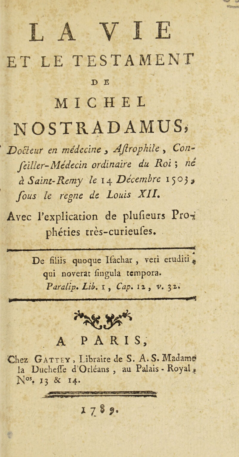 ET LE TESTAMENT D E MICHEL NOSTRADAMUS, Docteur en médecine > AJlrophile > C0/2- /aller- Médecin ordinaire du Roi ; né à Saint-Remy le 14 Décembre 15o)$ fous le reone de Louis XII. Avec Implication de plufieurs Proi phéties très-curieufes. De filiis quoque Ifachar , veri eruditi ^ qui noverat fîngula tcmpora. Varalip• Lib, 1 , Cap, 12 , v. 32» ’-** A ' P A R I S, Chez Gattey , Libraire de S. A. S. Madame la Duchelîe d'Orléans , au Palais - Royal * N°% ï3 & 14-