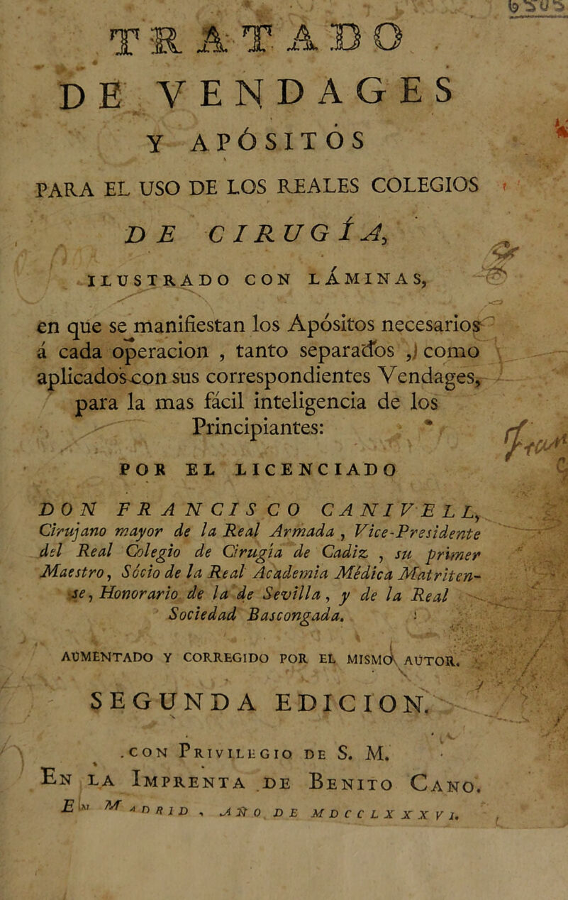 T RA fABO de vendages y APÓSITOS PARA EL USO DE LOS REALES COLEGIOS DE CIRUGÍA, ILUSTRADO CON LAMINAS, -A _ X ' \ ,*<=3 en que se manifiestan los Apósitos necesarios á cada operación , tanto separados ,J como aplicadosxon sus correspondientes Vendages, 1 P/ *1* 1 • • -« 4 para la mas fácil inteligencia de los Principiantes: * ^ (jlM POR EL LICENCIADO DON FRANCISCO CANIVELL, Cirujano mayor de la Real Armada , Vice-Prssidente del Real Colegio de Cirugía de Cádiz , su primer Maestro, Socio de la Real Academia Médica Matriten- se , Honorario de la de Sevilla, y de la Real Sociedad Bascongada. AUMENTADO Y CORREGIDO POR EL MISMO' AÜTOR. • \ '** SEGUNDA EDICION. Mí ■■ * / En la Imprenta de Benito Cano. ¿JIM M a r> R i n , JLÍt.Q n X MDCCLXXXVl. t V/.-