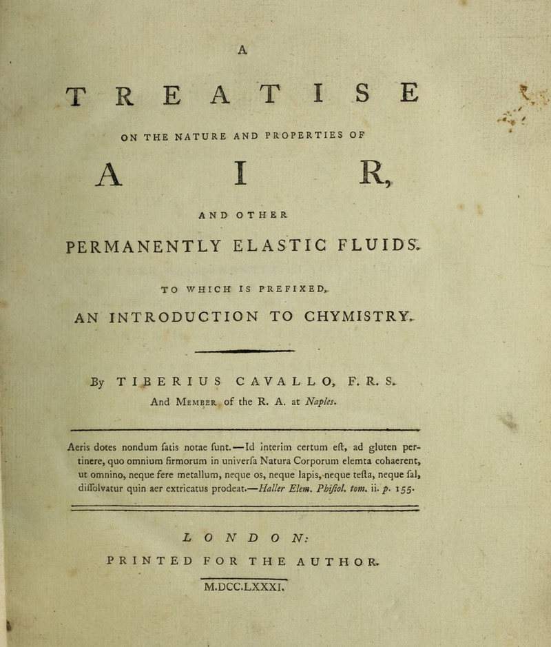 A TREAT I S E i;., ON THE NATURE AND PROPERTIES OF A I R, AND OTHER PERMANENTLY ELASTIC FLUIDS. TO WHICH IS PREFIXED^ AN INTRODUCTION TO CHYMISTRY. Ey TIBERIUS C A V A L L O, F. R. S. And Member, of the R. A, at Naples. Aeris dotes nondum fads notae funt. —Id interim certum eft, ad gluten per- tinere, quo omnium firmorum in univerfa Natura Corporum elemta cohaerent, ut omnino, neque fere metallum, neque os, neque lapis, neque tefta, neque fal, diifolvatur quin aer extricatus prodeat.—Haller Elem, Phijlol. tom. ii. p. 155. LONDON: PRINTED FOR THE AUTHOR. M.DCC.LXXXI.