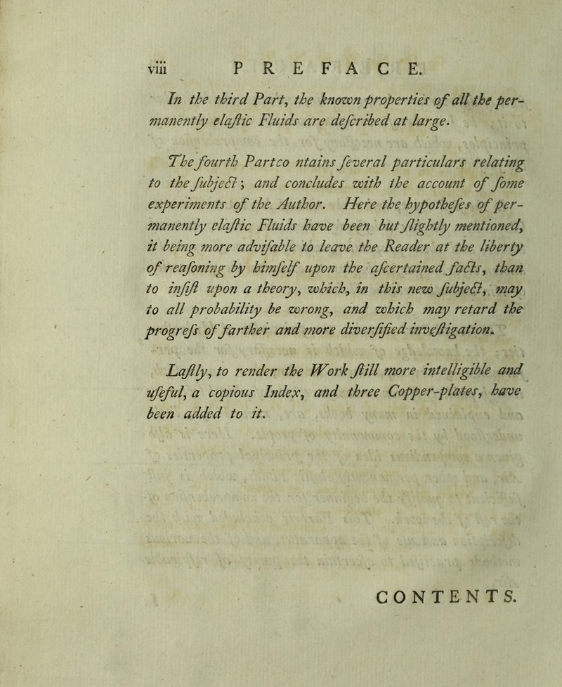 * Li the third Part^ the known properties of all the per- manently elajiic Fluids are defcrihed at large. The fourth Partco ntains federal particulars relating to the fubjedl; and concludes with the account of fome experiments of the Author, Here the hypothefes of per- manently elajiic Fluids have been ' but flightly mentioned^ it being more advifable to leave the Reader at the liberty of reafoning by himfelf upon the > afcertained faSls, than to mfjl upon a theory,, which, in this new fubjeB, fnay to all probability be wrong, and which may retard the progrefs of farther and more diverfified invejiigation.^ , ^ • »• T • ^ . Lafly, to render the fVork Jlill more intelligible and ufeful, a copious Index^ and three Copper-plates, have been added to it, ' ■ . ’ CONTENTS.