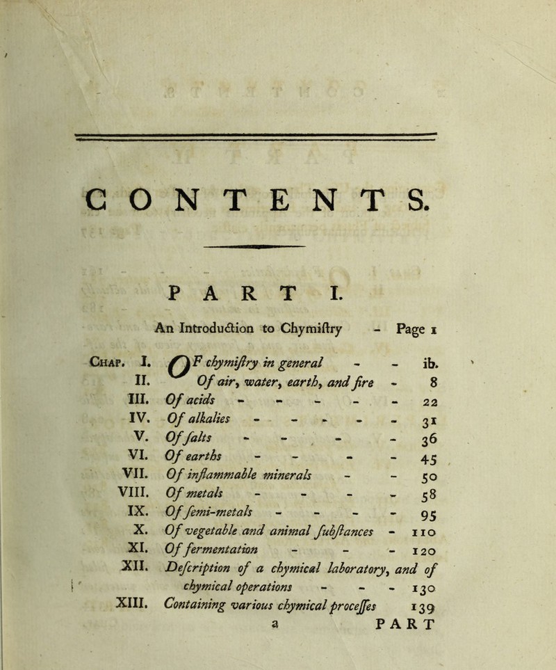 Chap. PAR T I. An Introdu<flion to Chymiftry Page I 1. chymijiry in general ib. II. Of airy watery earthy and fire 8 III. Of acids - - 22 IV. Of alkalies - - 31 V. Of fait s 0 - - 36 VI. Of earths , - - - - 45 VIL VIII. IX. X. XI. XII. XIII. Of injlammahle minerals - “ 5o Of metals - - - * 5 8 Offemi’-metals - - - * 95 Of vegetable.and animal fuhflances - no Of fermentation - - - I20 Defeription of a ehymical laboratory^ and of chymieal operations - - • 130 Containing various chymiealproceffes 139 a PART