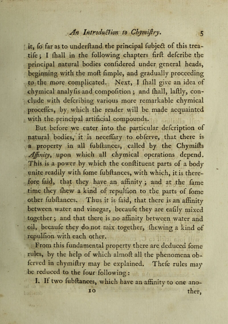 it, fo far as to underftand the principal fubjecSl of this trea- tife; I fhall in the following chapters lirft defcribe tbe principal natural bodies confidered under general heads, beginning with the moll limple, and gradually proceeding to the‘more complicated. Next, I fhall give an idea of chymical analyfis and compolition ; and fhall, laflly, con- clude with defcribing various more remarkable chymical procelles, by which the reader will be made acquainted with the principal artificial compounds. But before we enter into the particular defcription of natural bodies,' it is neceffary to obferve, that there is a property in all fubftances, called by the Chymifls Afinity^ upon which all chymical operations depend. This is a power by which the conflituent parts of a body unite readily with fome fubftances, with which, it is there- fore faid, that they have an affinity • and at the fame time they fhew a kind of repul lion to the parts of fome other fubftances. Thus it is faid, that there is an affinity between water and vinegar, becaufe they are eaftly mixed together; and that there is no affinity between water and oil, becaufe they do not mix together, fhewing a kind of repulfton with each other. From this fundamental property there are deduced fome rules, by the help of which almoft all the phenomena ob- ferved in chymiftry may be explained. Thefe rules may be reduced to the four followincr: D I. If two fubftances, which have an affinity to one ano- lo ther.