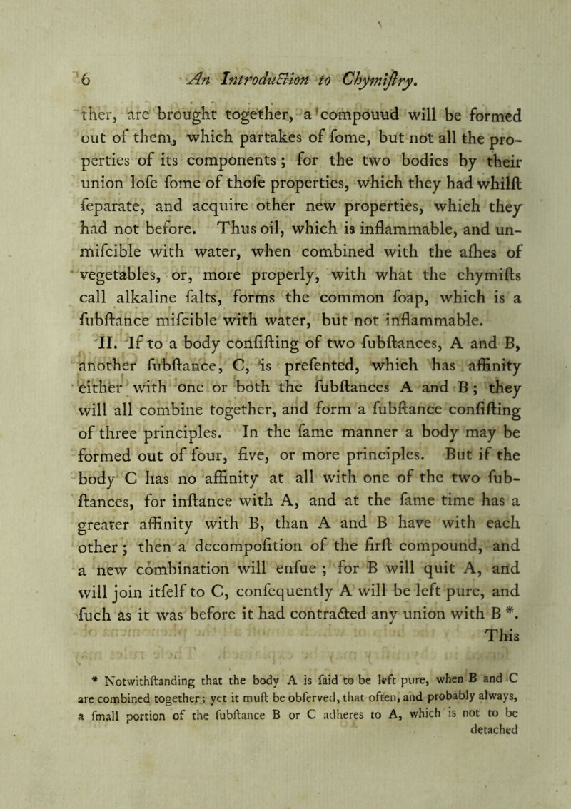 ther, are brought together, a'compouud will be formed out of thenij which partakes of fome, but not all the pro- perties of its components ; for the two bodies by their union lofe fome of thofe properties, which they had whilft feparate, and acquire other new properties, which they had not before. Thus oil, which is inflammable, and un- mifcible with water, when combined with the aflies of vegetables, or, more properly, with what the chymiffs call alkaline falts, forms the common foap, which is a fubflance mifcible with water, but not inflammable. II. If to a body conflfting of two fubllances, A and B, another fubftance, C, 'is prefen ted, which has affinity either with one or both the fubftances A and B; they will all combine together, and form a fubftance conflfting of three principles. In the fame manner a body may be formed out of four, five, or more principles. But if the body C has no ^affinity at all with one of the two fub- ftances, for inftance with A, and at the fame time has a greater affinity with B, than A and B have with each other ; then a decompofltion of the firft compound, and a new combination will enfue ; for B will quit A, and will join itfelf to C, confequently A will be left pure, and fiuch as it was before it had contraded any union with B This * Notwithftanding that the body A is faid to be left pure, when B and C are combined together; yet it mufl: be obferved, that often, and probably always, a fmall portion of the fubftance B or C adheres to A, which is not to be detached