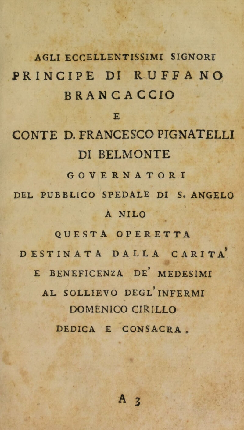 AGLI eccellentissimi SIGNORI PRINCIPE DI R U F F A NO BRANCACCIO E CONTE D. FRANCESCO PIGNATELLI DI BELMONTE GOVERNATORI DEL PUBBLICO SPEDALE DI S. ANGELO A NILO QUESTA OPERETTA DESTINATA DALLA CARITÀ* E BENEFICENZA DE* MEDESIMI AL SOLLIEVO DEGL* INFERMI DOMENICO CIRILLO DEDICA E CONSACRA .