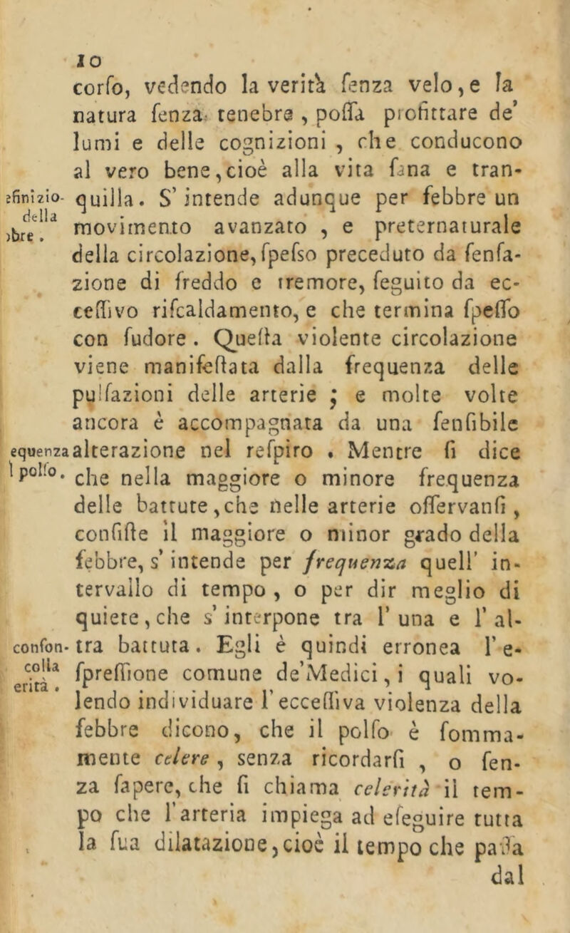 efinizio- della )bre . equenza ì pollo. confon- colla erità . corfo, vedendo la verità fenza veloce la natura fenza. tenebra , poffa proiettare de’ lumi e delle cognizioni , che conducono al vero bene,cioè alla vita fana e tran- quilla. S’intende adunque per febbre un movimento avanzato* , e preternaturale della circolazione, rpefso preceduto da fenfa- zione di freddo e tremore, feguito da ec- ceiìivo rifcaldamento, e che termina fpe0b con fudore . Quella violente circolazione viene manifeflata dalla frequenza delle pulfazioni delle arterie y e molte volte ancora è accompagnata da una fenfibilc alterazione nel refpiro . Mentre fi dice che nella maggiore o minore frequenza delle battute,che nelle arterie offervanfi , confifie 11 maggiore o minor grado della febbre, s’intende frequenza quell’ in- tervallo di tempo , o per dir meglio di quiete, che s’interpone tra 1’una e l’al- tra battuta. Egli è quindi erronea l’e- fprefiione comune de’Medici,i quali vo- lendo individuare l’ecceflìva violenza della febbre dicono, che il polfo- è fomma- lìiente celere, senza ricordarfi , o fen- za fapere, che fi chiama celerità il tem- po che l’arteria impiega ad efeguire tutta la Tua dilatazione,cioè il lempoche pada dal