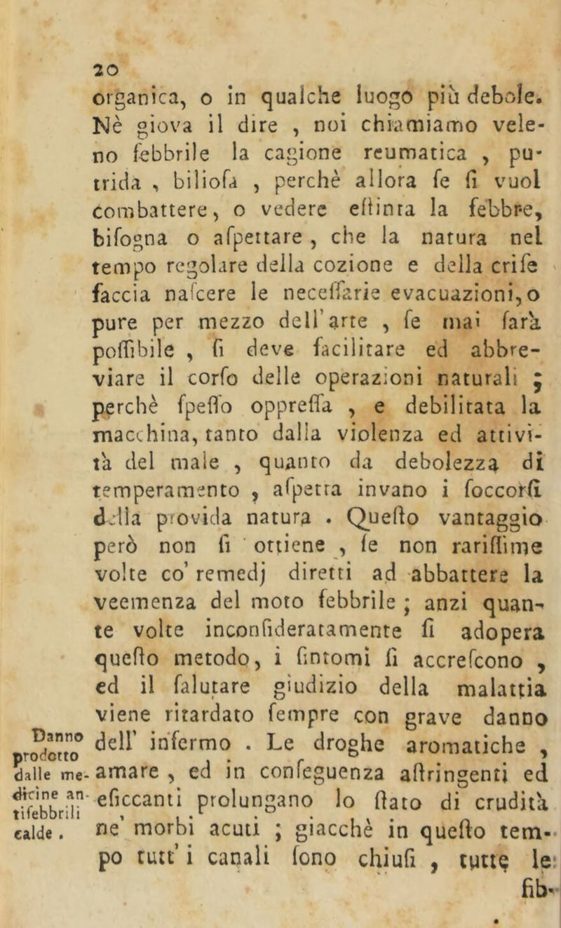 Danno prodotto dalle me- scine an tifebbrili calde. 20 organica, o In qualche luogo più debole. Nè giova il dire , noi chiamiamo vele- no febbrile la cagione reumatica , pu- trida , biliofa , perchè allora fé fi vuol combattere, o vedere eliinra la fèbbr-e, bifogna o afpertare , che la natura nel tempo regolare della cozione e della crife ' faccia nafcere le necclfarie evacuazioni, o pure per mezzo dell’arte , fé ma» fara pofTibile , fi deve facilitare ed abbre- viare il corfo delle operazioni naturali J perchè fpeflb oppreffa , e debilitata la macchina, tanto dalla violenza ed attivi- la del male , quanto da debolezza di temperamento , afpetra invano i foccorlì Jjlla pTovicla natura . Quello vantaggio però non fi ‘ ottiene , le non rarilfime volte co’ remedj diretti ad -abbattere la veemenza del moto febbrile ; anzi quan-^ te volte inconfideratamente fi adopera quello metodo, i fintomi fi accrefcono , cd il falutare giudizio della malattia viene ritardato fempre con grave danno deir infermo . Le droghe aromatiche , amare , ed in confeguenza allringenti ed eficcanti prolungano lo fiato di erudita ne’ morbi acuti ; giacché in quefto tem- po tutt’ i canali fono chiufi , turi? le;i fib-H