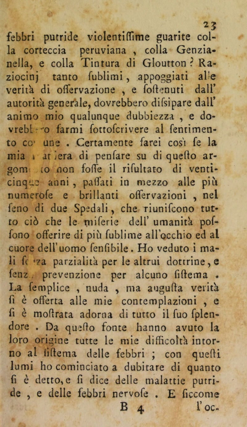 25 febbri putride violentiflime guarite col- la corteccia peruviana , colla Genzia- nella, e colla Tintura di Gloutton ? Ra- ziocini tanto fublimi, appoggiati al'e verità di oflervazione , e foflenuti dall* autorità generale, dovrebbero difsìpare dall* animo mio qualunque dubbiezza , e do- vreblrm farmi fottofcrivere al fentìmen- to CO’ une . Certamente farei cos'i fe la mia \ at ìera di penfare su di quello ar- gom LO non folTe il rifuhato di venti- cinque anni , palfati in mezzo alle più numerofe e brillanti oflervazioni , nel feno di due Spedali, che riunifcono tut- to ciò che le piiferie dell’ umanità pof- fono offerire di più fublime airpcchio ed al cuore deU’uomo fenfibile. Ho veduto i ma- li fc ’za parzialità per le altrui dottrine, e fenz, prevenzione per alcuno fillema • La femplice , nuda , ma augulla verità fi è offerta alle mie contemplazioni , e fi è moflrata adorna di tutto il fuo fplcn- dore . Da quello fonte hanno avuto la loro origine tutte le mie difficoltà intor- no al lìltema delle febbri ; con quelli lumi ho cominciato a dubitare di quanto fi è dettole fi dice delle malattie putri- de , e delle febbri nervofe . E ficcome B 4 l’oc-