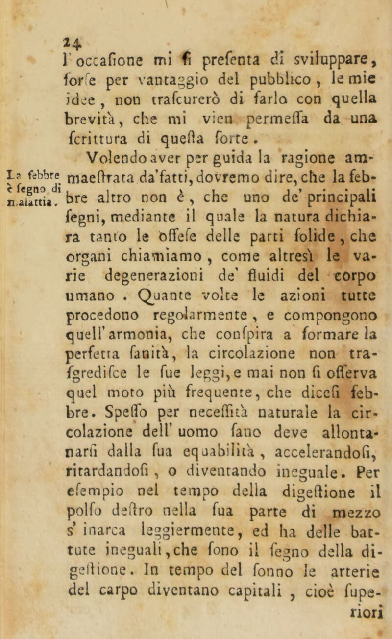 r occafione mi fi preferita di sviluppare, forfè per vantaggio del pubbltco , le mie idee , non trafcurerò di farlo con quella brevità, che mi vicn permeifa da una fcrittura di quella forte . Volendo aver per guida la ragione am- ia febbre niacflrata da’fatti, dovremo dire, che lafeb- n.aiartU^.* bre altro non è , che uno de’ principali fegni, mediante il quale la natura dichia- ra tanto le blfefe delle parti folide , che organi chiamiamo , come altresì le va- rie degenerazioni de’ fluidi del ■ corpo umano . Quante voice le azioni tutte procedono regolarmente , e compongono quell’armonia, che confpira a formare la perfetta fanita, la circolazione non tra- fgredifce le Tue leggi, e mai non fi olferva quel moto piu frequente, che dicefi feb- bre. Speflb per neceflita naturale la cir- colazione dell’ uomo fano deve allonta- narli dalla fua equabilità , accelerandoli, ritardandofi, o diventando ineguale. Per efempio nel tempo della digeflione il polfo deliro nella fua parte di mezzo s inarca leggiermente, ed ha delle bat- tute ineguali,che fono il fegno della di- gellione. In tempo del fonno le arterie del carpo diventano capitali , cioè fupe- riori