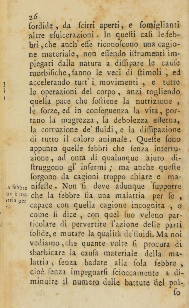fordide , da fcirrl aperti, e romiglianti altre efulcerazioni. In quefti cafi le feb- bri, che aneli’effe riconofeono una cagio- ne materiale, non effendo iftrumenti im- piegati dalla natura a diffipare le caufe niorbifiche, fanno le veci di (limoli , ed accelerando tuit’ i movimenti , e tutte le operazioni del corpo, anzi togliendo quella pace che fodiene la nutrizione , le forze, ed in confeguenza la vita, por- tano la magrezza, la debolezza edema, la corruzione de’ fluidi, e la diffipazione di tutto il calore animale . Quelle fono appunto quelle febbri che lenza interru- zione, ad onta di qualunque ajuto di- llruggono gl’ infermi ; ma anche quelle forgono da cagioni troppo chiare e ma- .a febbre nifelle. Non fi deve adunque fupporre on è nia-che la febbre fla una malattia per fe , ittia per 7, • . !. capace con quella cagione incognita , o come fi dice , con quel fuo veleno par- ticolare di pervertire l’azione delle parti folide, e mutare la qualità de’fluidi. Ma noi vediamo,che quante volte fi procura di sbarbicare la caufa materiale della ma- lattia , fenza badare alla fola febbre , cioè lenza impegnarli fcioccamente a di- minuire il numero delle battute del pol- fo