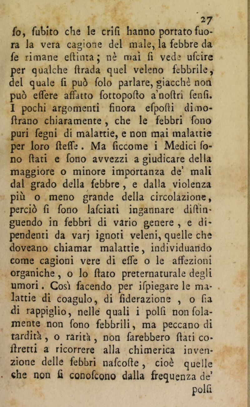 *27 fo, fubito che le enfi hanno portato fuo- ra la vera cagione del male, la febbre da fe rimane eftinta j nè mai fi vede ufeire per qualche ftrada quel veleno febbrile, del quale fi può folo parlare, giacche non può eflfere affatto fottopofto a’noftri fenfi. 1 pochi argomenti finora efpofH dimo- flrano chiaramente , che le febbri fono puri fegni di malattie, e non mai malattie per loro fteffe. Ma ficcome i Medici fo- no flati e fono avvezzi a giudicare della maggiore o minore importanza de’ mali dal grado della febbre, e dalla violenza più o meno grande della circolazione, perciò fi fono lafciati ingannare difiin- guendo in febbri di vario genere , e di- pendenti da varj ignoti veleni, quelle che doveano chiamar malattie, individuando come cagioni vere di effe o le affezioni organiche, o lo fiato preternaturale degli umori. Cosi facendo per ifpiegare le ma- . lattie di coagulo, di fiderazione , o fia di rappiglio, nelle quali i polfi non fola- mente non fono febbrili, ma peccano di tardità, o rarità, non farebbero fiati co- firetti a ricorrere alla chimerica inven- zione delle febbri nafeofie, cioè quelle che non fi conofeono dalla frequenza de’ polfi