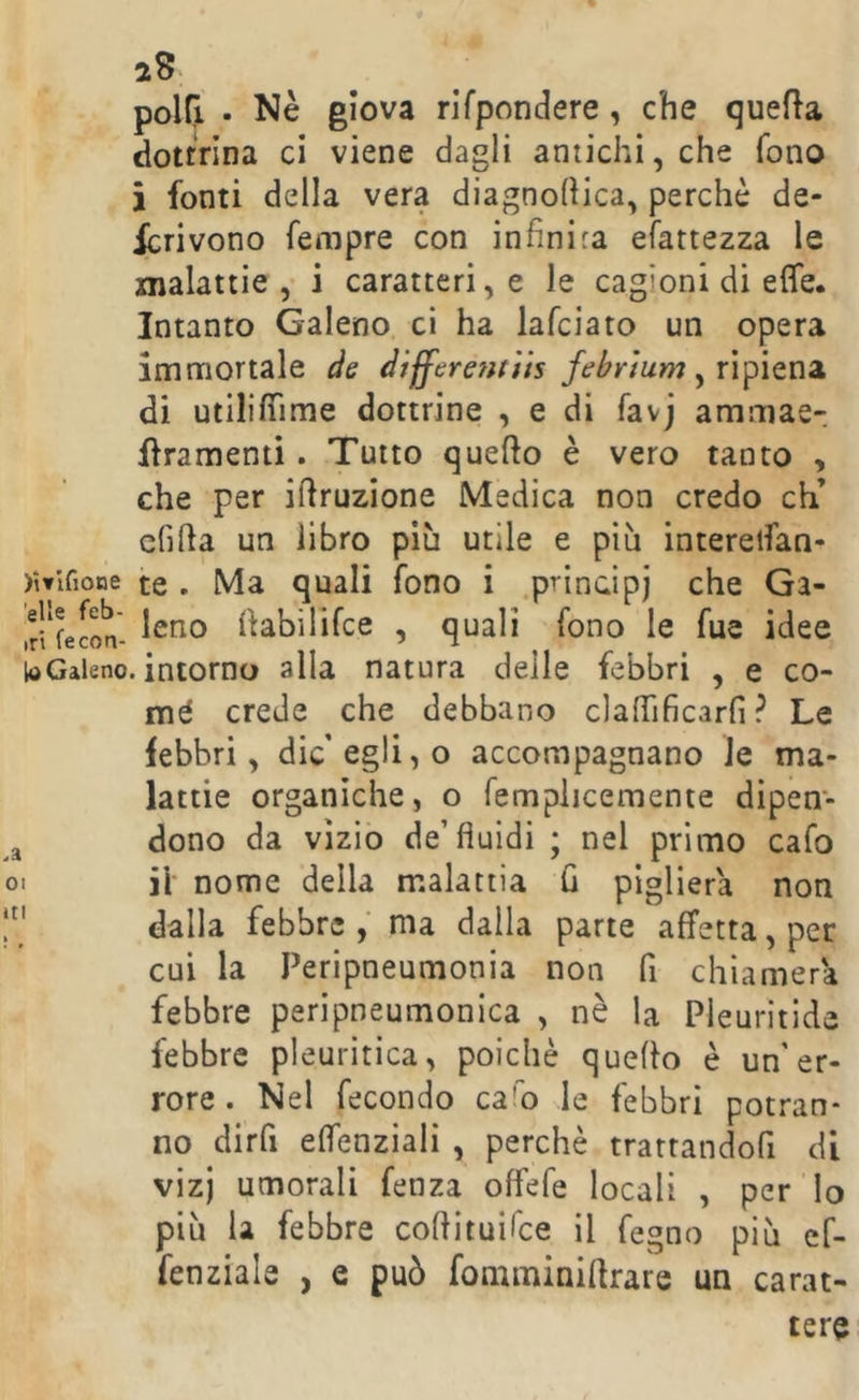 polCi • Nè giova rlfpondere, che quella dottrina ci viene dagli antichi, che fono i fonti della vera diagnoflica, perchè de- ferì vono fempre con infinita efattezza le malattie, i caratteri, e le cagioni di effe* Intanto Galeno ci ha lafciato un opera immortale de differe?iti(s febrium ^ ripiena, di utilifiìme dottrine , e di favj ammae- flramenti. Tutto quefto è vero tanto , che per ifiruzione Medica non credo eh’ cfilla un libro più utile e più interelfan- )Wirione te . Ma quali fono i .prindpj che Ga- ,r!'fecon- fiabilifce , quali fono le fue idee te Galeno, intorno alla natura delle febbri , e co- inè crede che debbano clafiificarfi ? Le febbri, die’egli, o accompagnano le ma- lattie organiche, o femplicemente dipen- dono da vìzio de’fluidi ; nel primo cafo > il nome della malattia fi piglierà non ' dalla febbre, ma dalla parte affetta, per cui la Peripneumonia non fi chiamerà febbre peripneumonica , nè la Pleuritide febbre pleuritica, poiché quello è un'er- rore. Nel fecondo ca'o le febbri potran- no dirfi effenziali , perchè tratrandofi di vizj umorali fenza offefe locali , per'lo più la febbre cofiituifee il fegno più cf- fenziale , e può fomminiflrare un carat-