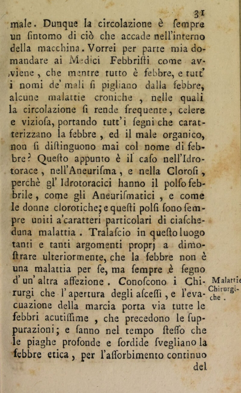 male. Dunque la circolazione è fempre un fintomo di ciò che accade neirinterno della macchina. Vorrei per parte mia do- mandare ai Medici Febbrili come av- ,viene , che mentre tutto è febbre, e tutt’ i nomi de’ mali fi pigliano dalla febbre^ alcune malattie croniche , nelle quali la circolazione fi rende frequente, celere e viziofa, portando tutt’i fegni che carat- terizzano la febbre , ed il male organico, non fi diftìnguono mai col nome di feb- bre? Quefto appunto è il cafo nell’Idro- torace , nelTAneurifma, e nella Clorofi, perchè gl’Idrotoracici hanno il polfo feb- brile , come gli Aneurifmaticì , e come le donne clorotiche^ e quelli polli fono Tem- pre uniti a’caratteri particolari di ciafche- duna malattia . Tralafcio in quello luogo tanti e tanti argomenti proprj a dinio- flrare ulteriormente, che la febbre non è una malattia per fe, ma fempre .è fegno d’un’ altra affezione . Conofcono i Chi* Malattìe rurgi che l’apertura degli afceffi , e l’eva* cuazione della marcia porta via tutte le febbri acutilfime , che precedono le fup- purazioni; e fanno nel tempo flelfo che le piaghe profonde e fordide fvegliano la febbre etica , per l’afforbimento continuo del