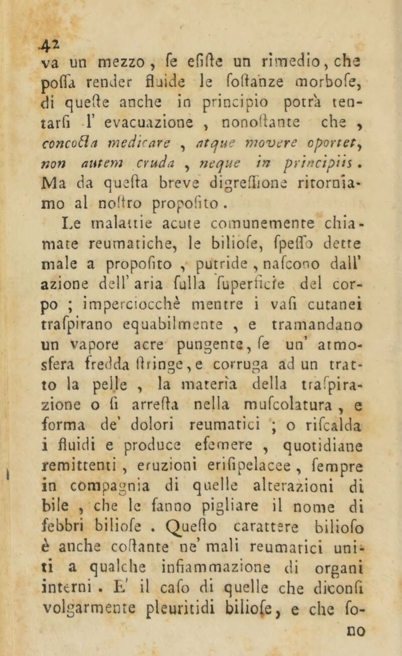 va un mezzo, fé efi(ìe un rimedio, che polTa render fluide le foflanze morbofe, di quelle anche in principio potrà ten- tarfi r evacuazione , nonoflante che , concola medicare , atque movere oportePy non aiitem cruda , neque tn prìnc'tpiis . Ma da quella breve digreflione rirornia- mo al noftro propofito . Le malattie acute comunemente chia- mate reumatiche, le biliofe, TpelTo dette male a propofito , putride , nafcono dall’ azione dell’ aria falla fuperhcfe del cor- po ; imperciocché mentre i vafi cutanei trafpirano equabilmente , e tramandano un vapore acre pungente, fé un’ atmo- sfera fredda flringe, e corruga ad un trat- to la pelle , la materia della tr'afpira- zione o fi arreda nella mufcolatura , e forma de’ dolori reumatici ; o rifcalda i fluidi e produce efemere , quotidiane remittenti , eruzioni erifipelacee , fempre in compagnia di quelle alterazioni dì bile , che le fanno pigliare il nome di febbri biliofe . Quello carattere biliofo è anche collante ne’ mali reumatici uni- ti a qualche infiammazione di organi interni . E' il cafo di quelle che diconfi volgarmente pleuritidi biliofe, e che fo- no