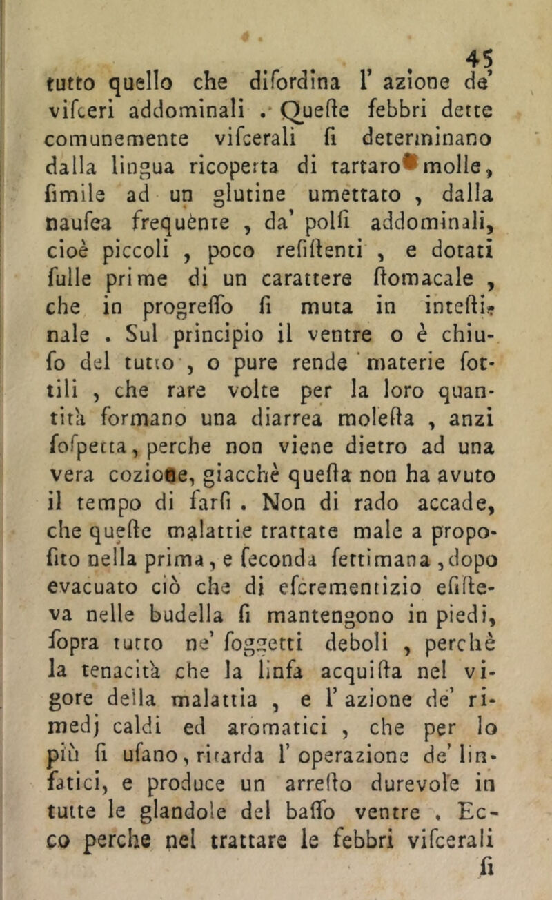 tutto quello che difordlna T azione de vifceri addominali .* Quefie febbri dette comunemente vifcerali fi determinano dalla lingua ricoperta di tartaro®molle, fimile ad un glutine umettato , dalla naufea frequènte , da’ polli addominali, cioè pìccoli , poco refilfenti , e dotati fulle prime di un carattere ftomacale , che in progreflfo fi muta in intefii? naie . Sul principio il ventre o è chiu- fo del tutto , o pure rende ' materie fot- tili , che rare volte per la loro quan- tità formano una diarrea molefia , anzi fofpetta, perche non viene dietro ad una vera coziose, giacché quella non ha avuto il tempo di farfi . Non di rado accade, che quelle malattie trattate male a propo- fito nella prima, e feconda fettimana ,dopo evacuato ciò che di efcrementizio efide- va nelle budella fi mantengono in piedi, fopra tutto ne’ foggetti deboli , perchè la tenacità che la linfa acqui Ha nel vi- gore della malattia , e T azione de’ ri- medi caldi ed aromatici , che per Io più fi ufano, ritarda l’operazione de’lin- fatici, e produce un arredo durevole in tutte le glandole del baflb ventre ♦ Ec- co perche nel trattare le febbri vifcerali fi